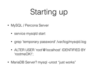 Starting up
• MySQL / Percona Server
• service mysqld start
• grep 'temporary password' /var/log/mysqld.log
• ALTER USER 'root'@'localhost' IDENTIFIED BY
‘rootmeOK!’;
• MariaDB Server? mysql -uroot “just works”
 