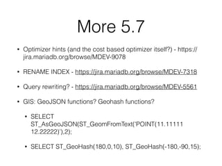 More 5.7
• Optimizer hints (and the cost based optimizer itself?) - https://
jira.mariadb.org/browse/MDEV-9078
• RENAME INDEX - https://jira.mariadb.org/browse/MDEV-7318
• Query rewriting? - https://jira.mariadb.org/browse/MDEV-5561
• GIS: GeoJSON functions? Geohash functions?
• SELECT
ST_AsGeoJSON(ST_GeomFromText('POINT(11.11111
12.22222)’),2);
• SELECT ST_GeoHash(180,0,10), ST_GeoHash(-180,-90,15);
 