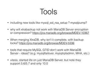Tools
• including new tools like mysql_ssl_rsa_setup ? mysqlpump?
• why will xtrabackup not work with MariaDB Server encryption
or compression? https://jira.mariadb.org/browse/MDEV-10367
• When merging XtraDB, why isn’t it complete, with backup
locks? https://jira.mariadb.org/browse/MDEV-5336
• tools that require MySQL GTID don’t work with MariaDB
Server - ideas? (e.g. mysqlfailover, mysqlrpladmin, MHA, etc.)
• vitess, started life on just MariaDB Server, but note they
support 5.6/5.7 and only 10.0
 