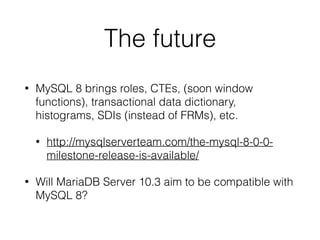 The future
• MySQL 8 brings roles, CTEs, (soon window
functions), transactional data dictionary,
histograms, SDIs (instead of FRMs), etc.
• http://mysqlserverteam.com/the-mysql-8-0-0-
milestone-release-is-available/
• Will MariaDB Server 10.3 aim to be compatible with
MySQL 8?
 