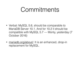 Commitments
• Verbal: MySQL 5.6, should be comparable to
MariaDB Server 10.1. And for 10.2 it should be
compatible with MySQL 5.7 — Monty, yesterday (7
October 2016)
• mariadb.org/about/: It is an enhanced, drop-in
replacement for MySQL.
 