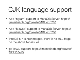 CJK language support
• Add “ngram” support to MariaDB Server: https://
jira.mariadb.org/browse/MDEV-10267
• Add “MeCab” support to MariaDB Server: https://
jira.mariadb.org/browse/MDEV-10268
• InnoDB 5.7 is now merged, there is no 10.2 target
on the above two issues
• gb18030 support: https://jira.mariadb.org/browse/
MDEV-7495
 