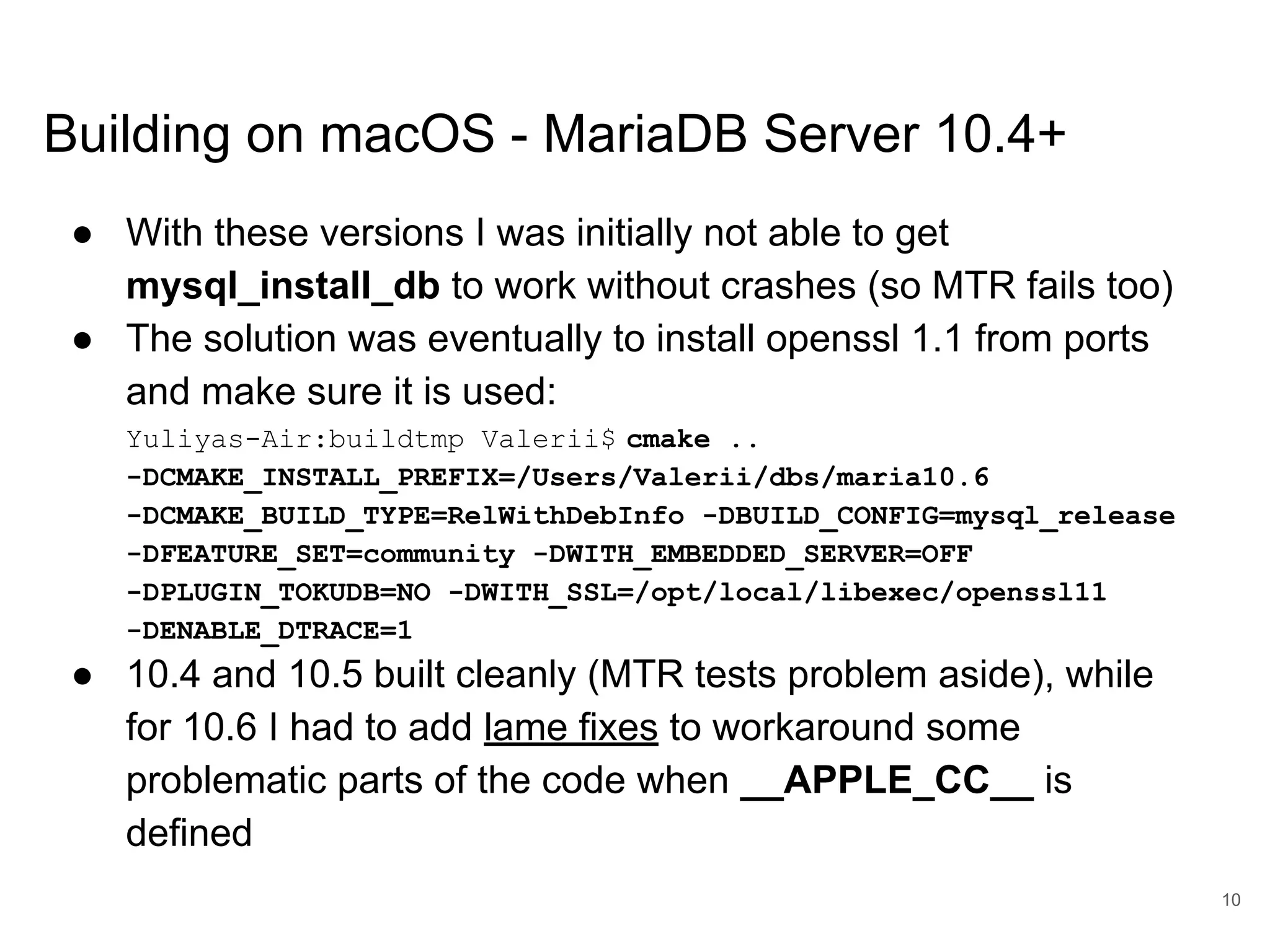 www.percona.com Building on macOS - MariaDB Server 10.4+ ● With these versions I was initially not able to get mysql_install_db to work without crashes (so MTR fails too) ● The solution was eventually to install openssl 1.1 from ports and make sure it is used: Yuliyas-Air:buildtmp Valerii$ cmake .. -DCMAKE_INSTALL_PREFIX=/Users/Valerii/dbs/maria10.6 -DCMAKE_BUILD_TYPE=RelWithDebInfo -DBUILD_CONFIG=mysql_release -DFEATURE_SET=community -DWITH_EMBEDDED_SERVER=OFF -DPLUGIN_TOKUDB=NO -DWITH_SSL=/opt/local/libexec/openssl11 -DENABLE_DTRACE=1 ● 10.4 and 10.5 built cleanly (MTR tests problem aside), while for 10.6 I had to add lame fixes to workaround some problematic parts of the code when __APPLE_CC__ is defined 10 