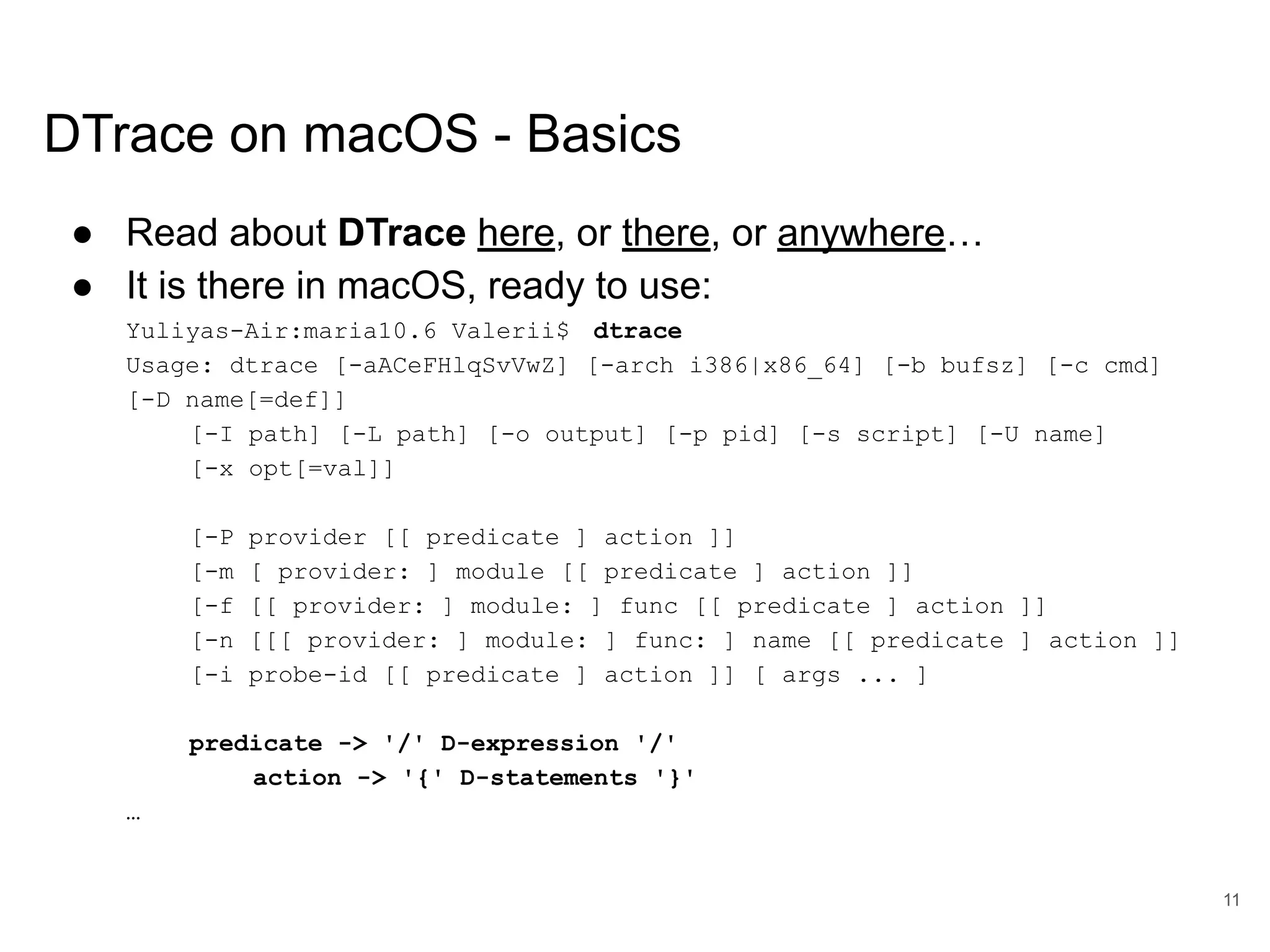 www.percona.com DTrace on macOS - Basics ● Read about DTrace here, or there, or anywhere… ● It is there in macOS, ready to use: Yuliyas-Air:maria10.6 Valerii$ dtrace Usage: dtrace [-aACeFHlqSvVwZ] [-arch i386|x86_64] [-b bufsz] [-c cmd] [-D name[=def]] [-I path] [-L path] [-o output] [-p pid] [-s script] [-U name] [-x opt[=val]] [-P provider [[ predicate ] action ]] [-m [ provider: ] module [[ predicate ] action ]] [-f [[ provider: ] module: ] func [[ predicate ] action ]] [-n [[[ provider: ] module: ] func: ] name [[ predicate ] action ]] [-i probe-id [[ predicate ] action ]] [ args ... ] predicate -> '/' D-expression '/' action -> '{' D-statements '}' … 11 