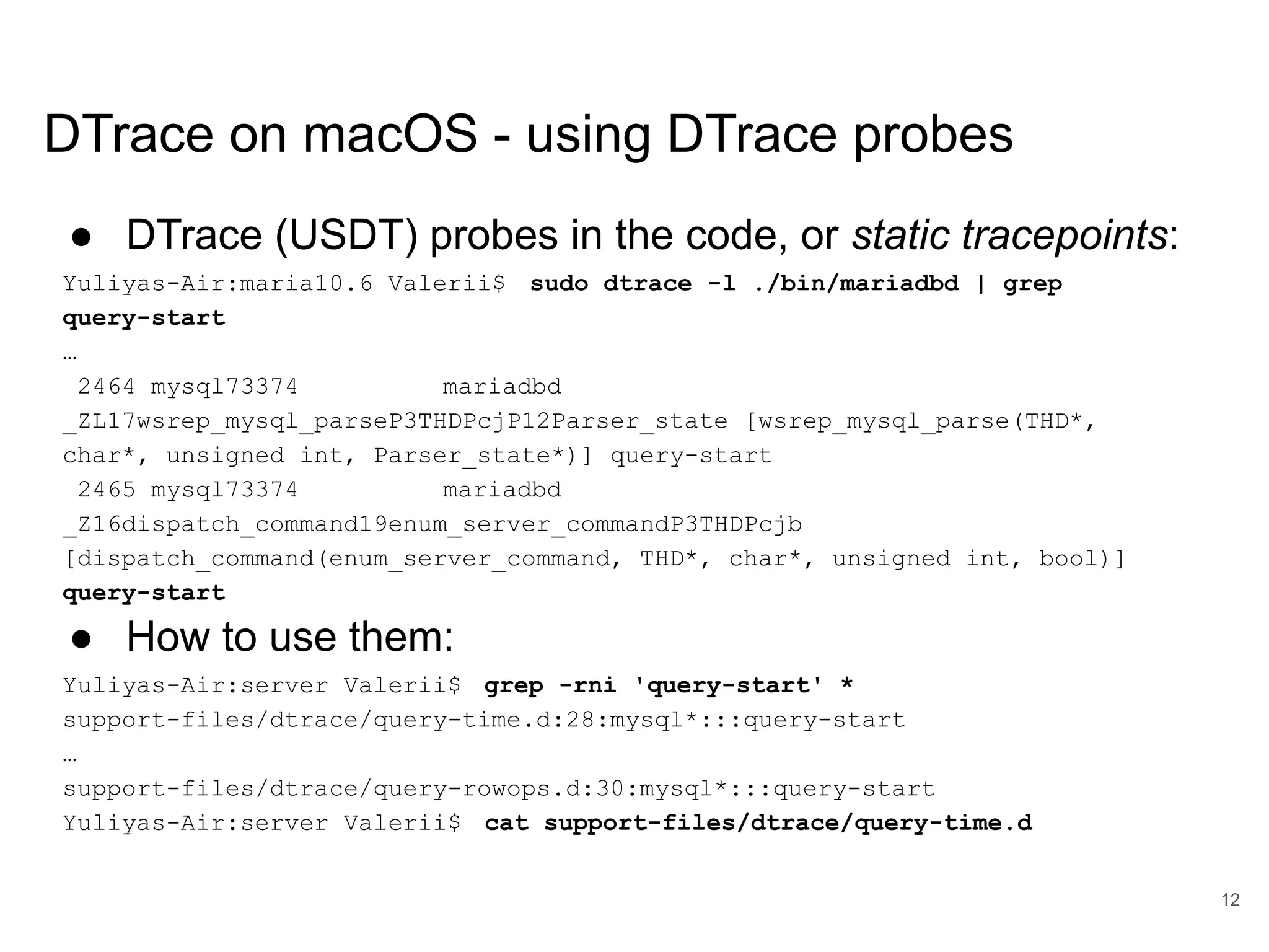 www.percona.com DTrace on macOS - using DTrace probes ● DTrace (USDT) probes in the code, or static tracepoints: Yuliyas-Air:maria10.6 Valerii$ sudo dtrace -l ./bin/mariadbd | grep query-start … 2464 mysql73374 mariadbd _ZL17wsrep_mysql_parseP3THDPcjP12Parser_state [wsrep_mysql_parse(THD*, char*, unsigned int, Parser_state*)] query-start 2465 mysql73374 mariadbd _Z16dispatch_command19enum_server_commandP3THDPcjb [dispatch_command(enum_server_command, THD*, char*, unsigned int, bool)] query-start ● How to use them: Yuliyas-Air:server Valerii$ grep -rni 'query-start' * support-files/dtrace/query-time.d:28:mysql*:::query-start … support-files/dtrace/query-rowops.d:30:mysql*:::query-start Yuliyas-Air:server Valerii$ cat support-files/dtrace/query-time.d 12 