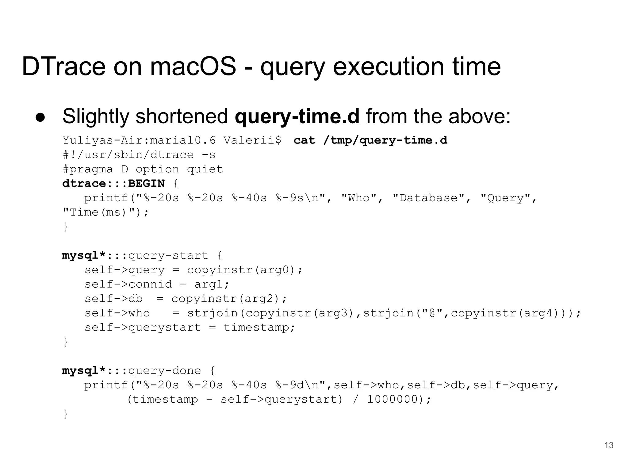 www.percona.com DTrace on macOS - query execution time ● Slightly shortened query-time.d from the above: Yuliyas-Air:maria10.6 Valerii$ cat /tmp/query-time.d #!/usr/sbin/dtrace -s #pragma D option quiet dtrace:::BEGIN { printf("%-20s %-20s %-40s %-9sn", "Who", "Database", "Query", "Time(ms)"); } mysql*:::query-start { self->query = copyinstr(arg0); self->connid = arg1; self->db = copyinstr(arg2); self->who = strjoin(copyinstr(arg3),strjoin("@",copyinstr(arg4))); self->querystart = timestamp; } mysql*:::query-done { printf("%-20s %-20s %-40s %-9dn",self->who,self->db,self->query, (timestamp - self->querystart) / 1000000); } 13 