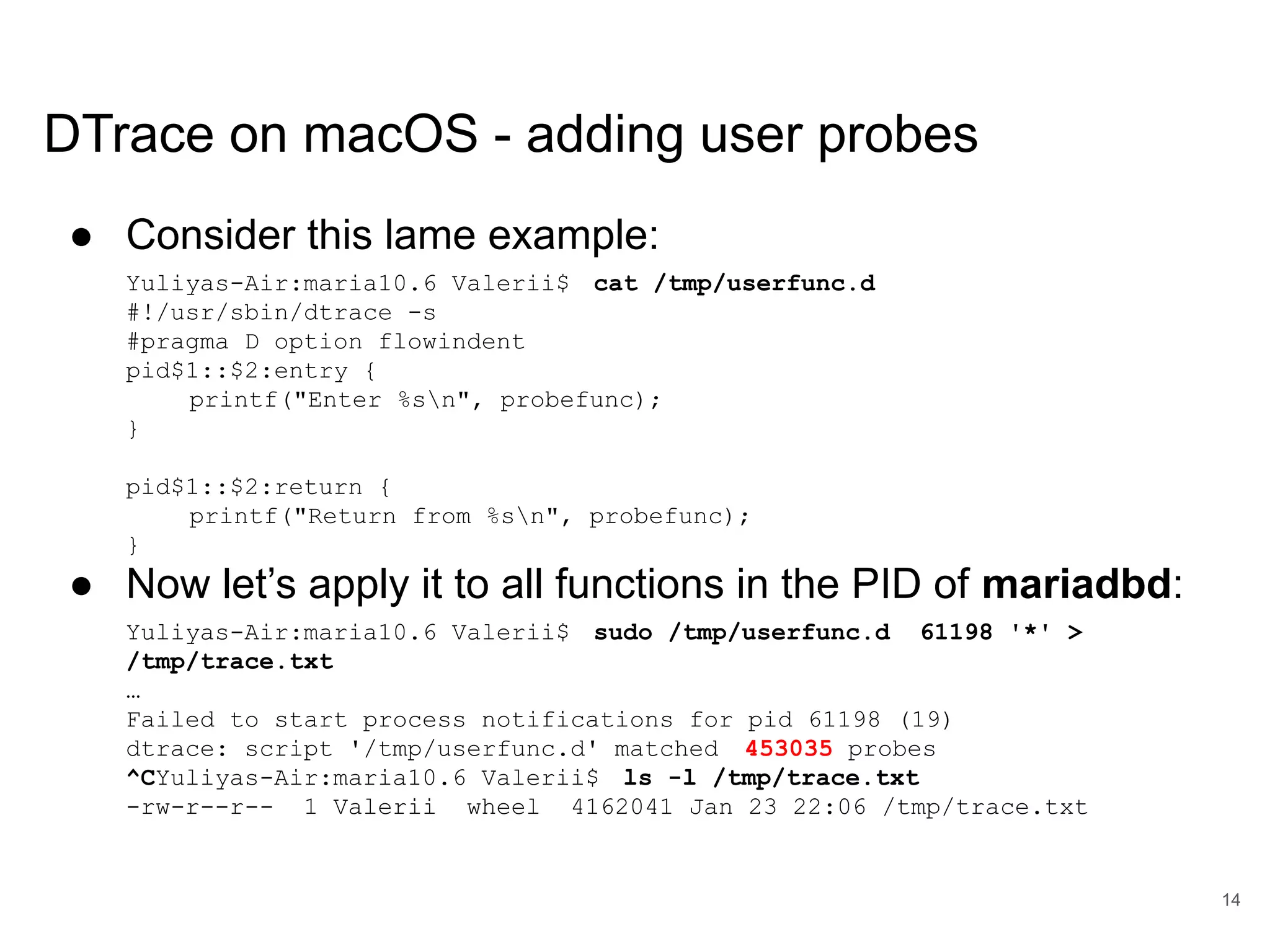 www.percona.com DTrace on macOS - adding user probes ● Consider this lame example: Yuliyas-Air:maria10.6 Valerii$ cat /tmp/userfunc.d #!/usr/sbin/dtrace -s #pragma D option flowindent pid$1::$2:entry { printf("Enter %sn", probefunc); } pid$1::$2:return { printf("Return from %sn", probefunc); } ● Now let’s apply it to all functions in the PID of mariadbd: Yuliyas-Air:maria10.6 Valerii$ sudo /tmp/userfunc.d 61198 '*' > /tmp/trace.txt … Failed to start process notifications for pid 61198 (19) dtrace: script '/tmp/userfunc.d' matched 453035 probes ^CYuliyas-Air:maria10.6 Valerii$ ls -l /tmp/trace.txt -rw-r--r-- 1 Valerii wheel 4162041 Jan 23 22:06 /tmp/trace.txt 14 