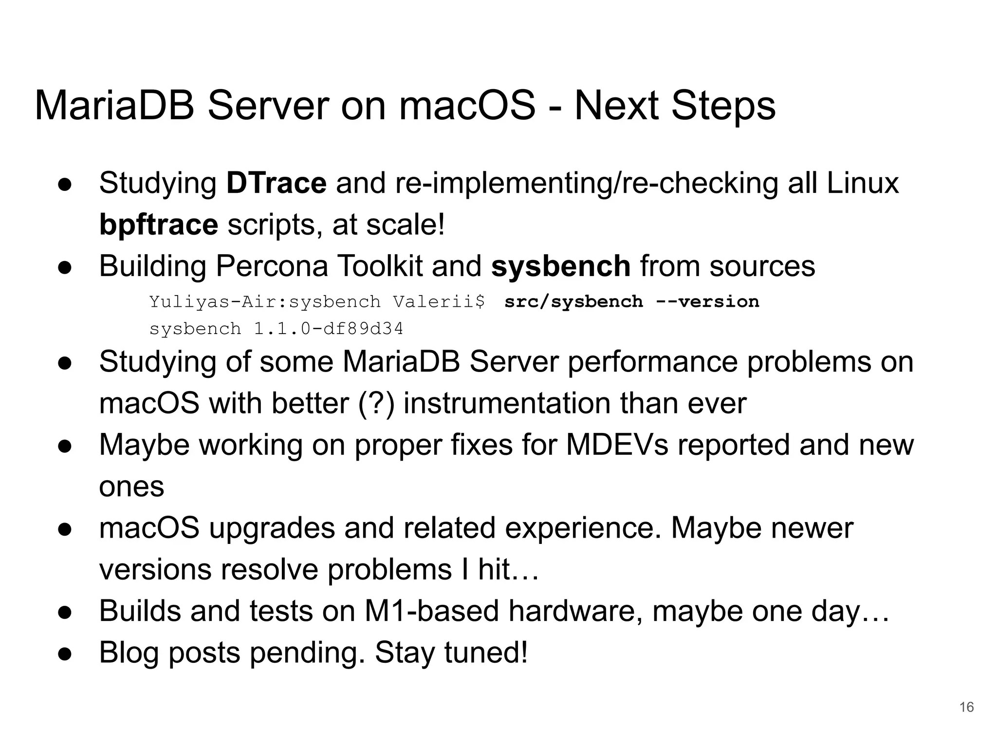 www.percona.com MariaDB Server on macOS - Next Steps ● Studying DTrace and re-implementing/re-checking all Linux bpftrace scripts, at scale! ● Building Percona Toolkit and sysbench from sources Yuliyas-Air:sysbench Valerii$ src/sysbench --version sysbench 1.1.0-df89d34 ● Studying of some MariaDB Server performance problems on macOS with better (?) instrumentation than ever ● Maybe working on proper fixes for MDEVs reported and new ones ● macOS upgrades and related experience. Maybe newer versions resolve problems I hit… ● Builds and tests on M1-based hardware, maybe one day… ● Blog posts pending. Stay tuned! 16 