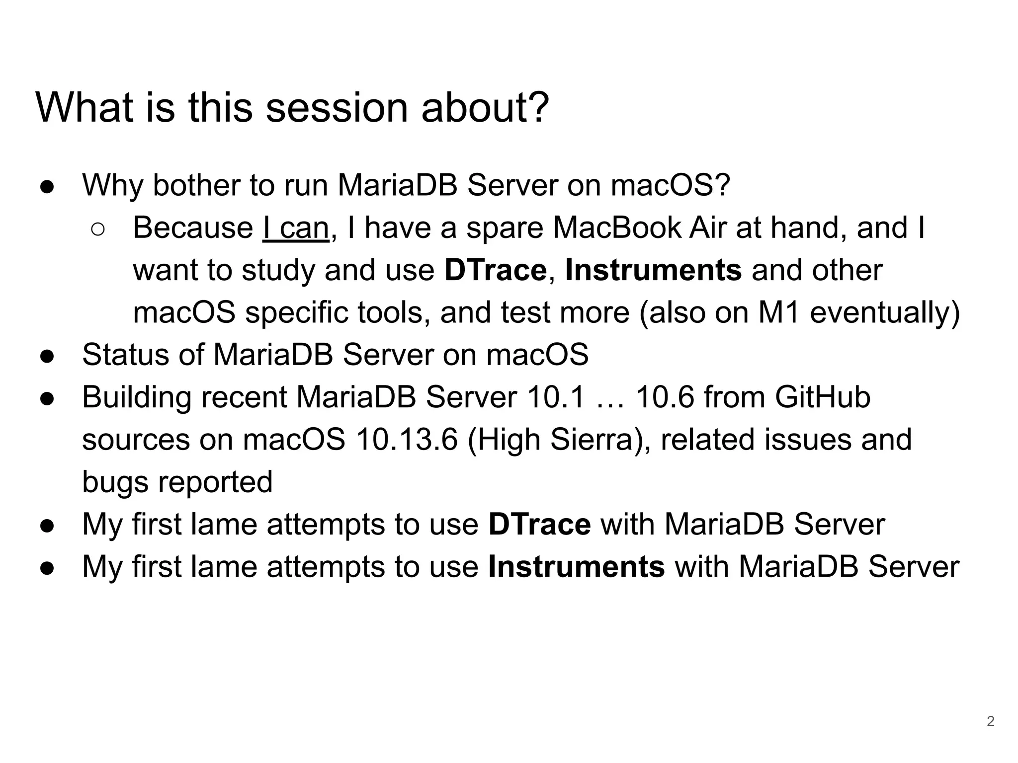 www.percona.com What is this session about? ● Why bother to run MariaDB Server on macOS? ○ Because I can, I have a spare MacBook Air at hand, and I want to study and use DTrace, Instruments and other macOS specific tools, and test more (also on M1 eventually) ● Status of MariaDB Server on macOS ● Building recent MariaDB Server 10.1 … 10.6 from GitHub sources on macOS 10.13.6 (High Sierra), related issues and bugs reported ● My first lame attempts to use DTrace with MariaDB Server ● My first lame attempts to use Instruments with MariaDB Server 2 