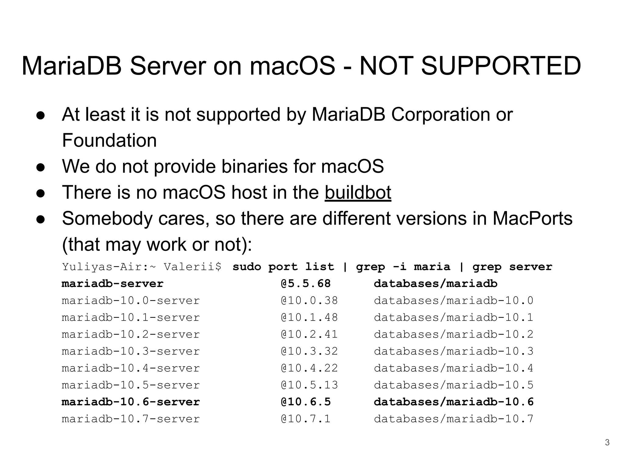 www.percona.com MariaDB Server on macOS - NOT SUPPORTED ● At least it is not supported by MariaDB Corporation or Foundation ● We do not provide binaries for macOS ● There is no macOS host in the buildbot ● Somebody cares, so there are different versions in MacPorts (that may work or not): Yuliyas-Air:~ Valerii$ sudo port list | grep -i maria | grep server mariadb-server @5.5.68 databases/mariadb mariadb-10.0-server @10.0.38 databases/mariadb-10.0 mariadb-10.1-server @10.1.48 databases/mariadb-10.1 mariadb-10.2-server @10.2.41 databases/mariadb-10.2 mariadb-10.3-server @10.3.32 databases/mariadb-10.3 mariadb-10.4-server @10.4.22 databases/mariadb-10.4 mariadb-10.5-server @10.5.13 databases/mariadb-10.5 mariadb-10.6-server @10.6.5 databases/mariadb-10.6 mariadb-10.7-server @10.7.1 databases/mariadb-10.7 3 