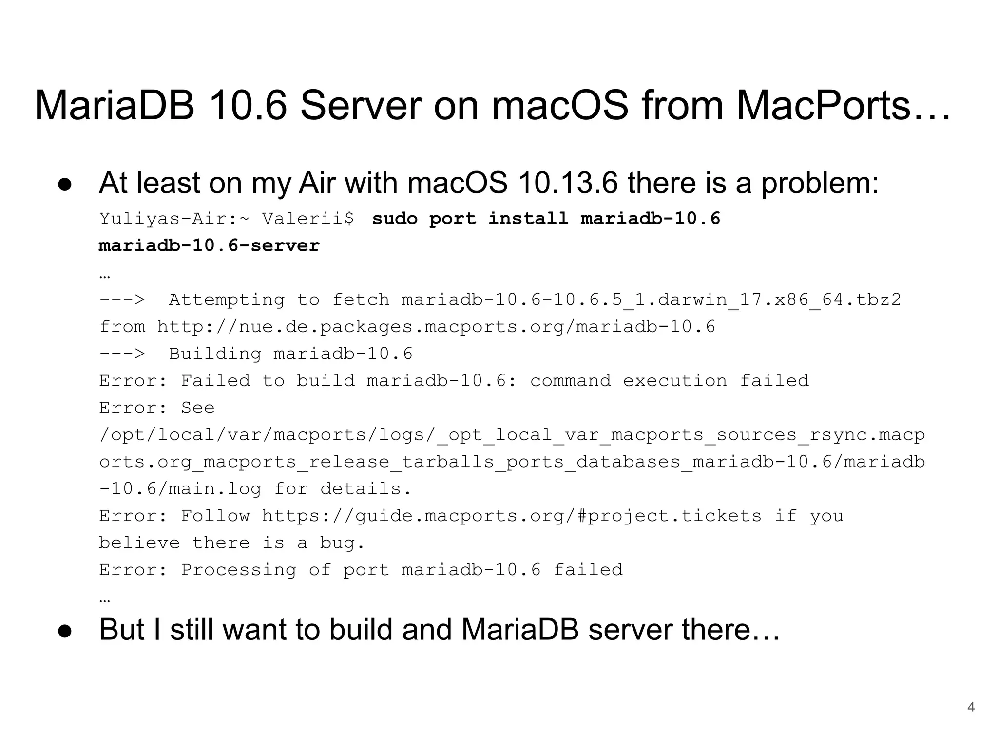 www.percona.com MariaDB 10.6 Server on macOS from MacPorts… ● At least on my Air with macOS 10.13.6 there is a problem: Yuliyas-Air:~ Valerii$ sudo port install mariadb-10.6 mariadb-10.6-server … ---> Attempting to fetch mariadb-10.6-10.6.5_1.darwin_17.x86_64.tbz2 from http://nue.de.packages.macports.org/mariadb-10.6 ---> Building mariadb-10.6 Error: Failed to build mariadb-10.6: command execution failed Error: See /opt/local/var/macports/logs/_opt_local_var_macports_sources_rsync.macp orts.org_macports_release_tarballs_ports_databases_mariadb-10.6/mariadb -10.6/main.log for details. Error: Follow https://guide.macports.org/#project.tickets if you believe there is a bug. Error: Processing of port mariadb-10.6 failed … ● But I still want to build and MariaDB server there… 4 