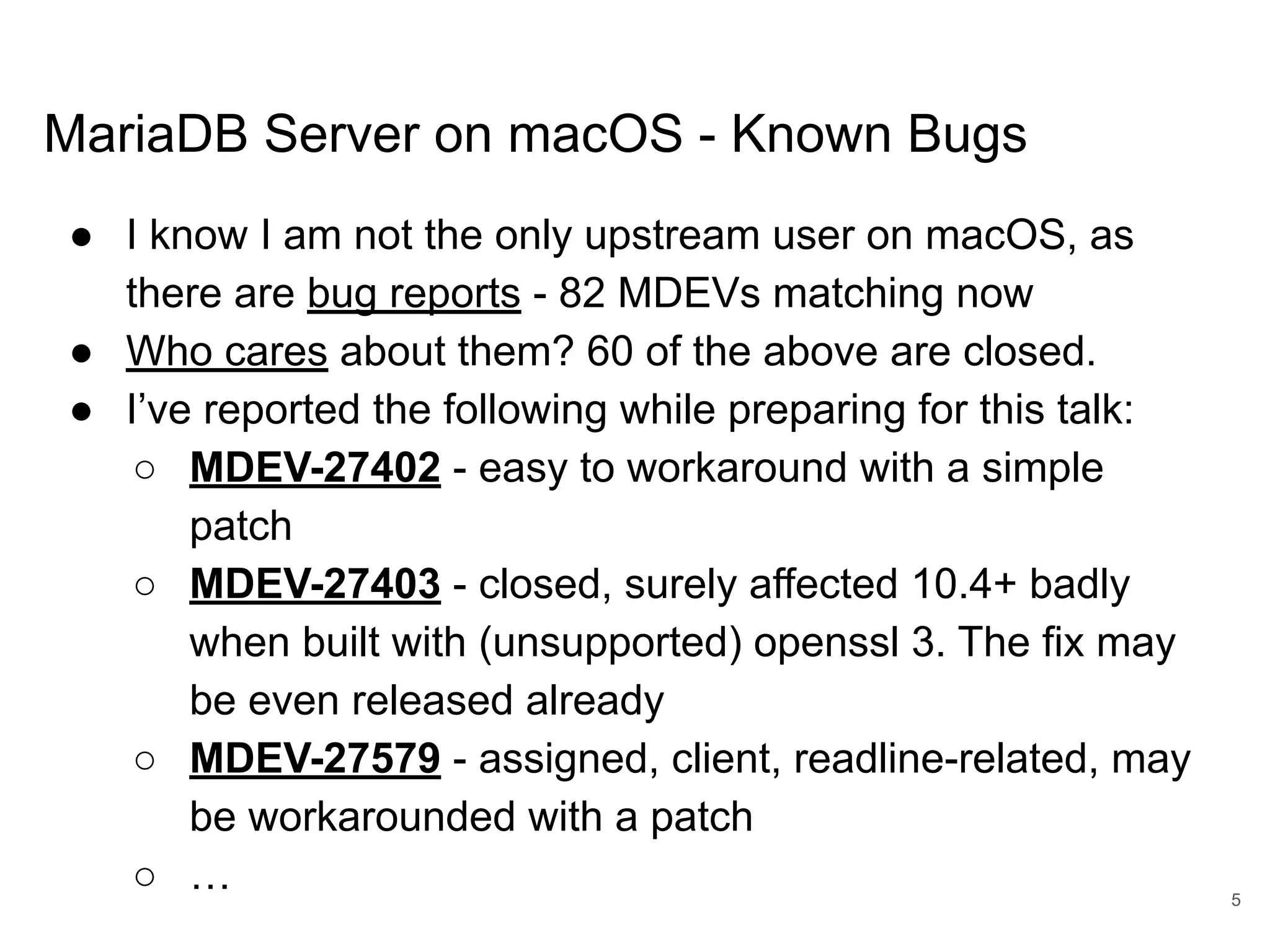 www.percona.com MariaDB Server on macOS - Known Bugs ● I know I am not the only upstream user on macOS, as there are bug reports - 82 MDEVs matching now ● Who cares about them? 60 of the above are closed. ● I’ve reported the following while preparing for this talk: ○ MDEV-27402 - easy to workaround with a simple patch ○ MDEV-27403 - closed, surely affected 10.4+ badly when built with (unsupported) openssl 3. The fix may be even released already ○ MDEV-27579 - assigned, client, readline-related, may be workarounded with a patch ○ … 5 