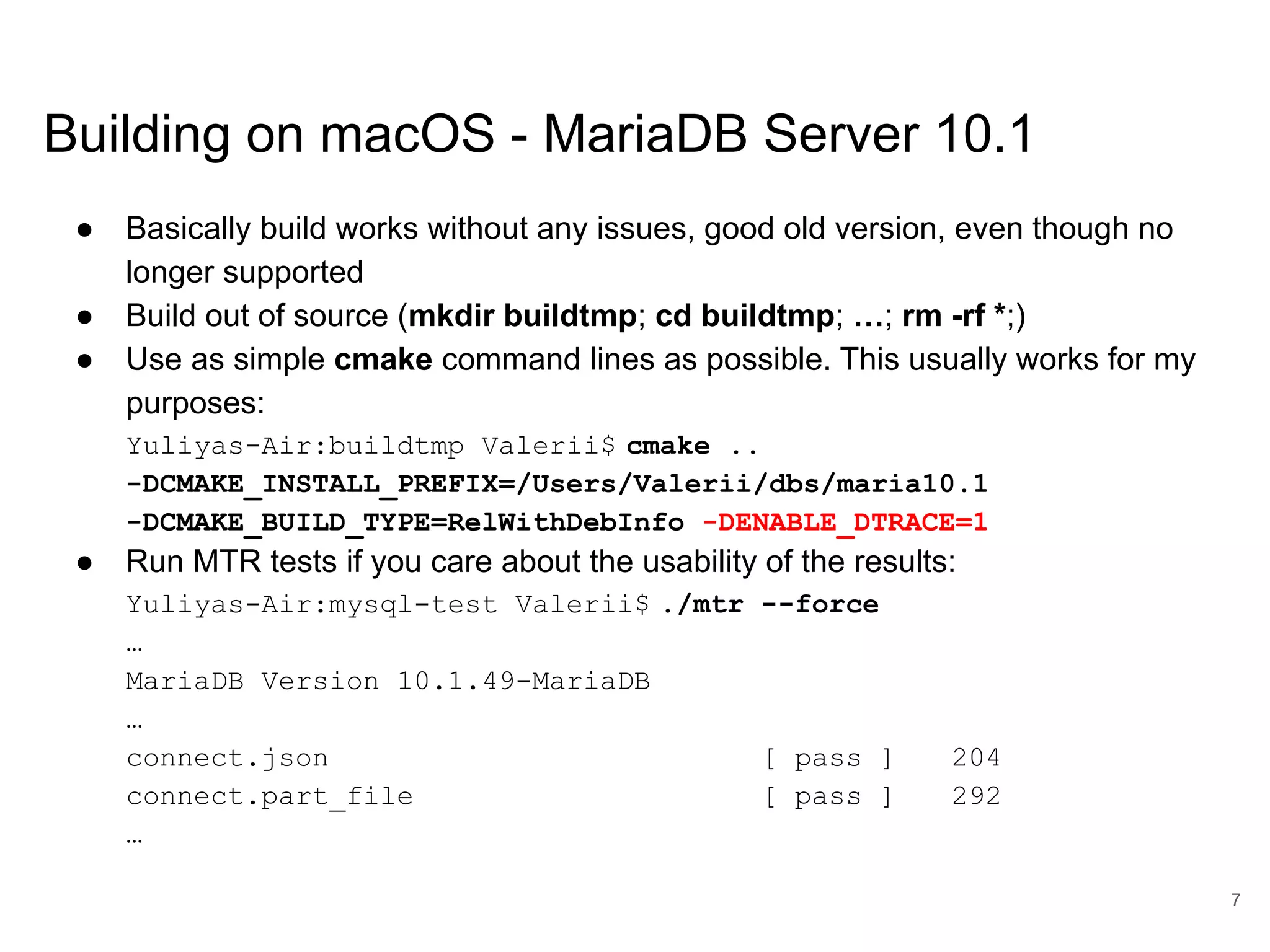 www.percona.com Building on macOS - MariaDB Server 10.1 ● Basically build works without any issues, good old version, even though no longer supported ● Build out of source (mkdir buildtmp; cd buildtmp; …; rm -rf *;) ● Use as simple cmake command lines as possible. This usually works for my purposes: Yuliyas-Air:buildtmp Valerii$ cmake .. -DCMAKE_INSTALL_PREFIX=/Users/Valerii/dbs/maria10.1 -DCMAKE_BUILD_TYPE=RelWithDebInfo -DENABLE_DTRACE=1 ● Run MTR tests if you care about the usability of the results: Yuliyas-Air:mysql-test Valerii$ ./mtr --force … MariaDB Version 10.1.49-MariaDB … connect.json [ pass ] 204 connect.part_file [ pass ] 292 … 7 