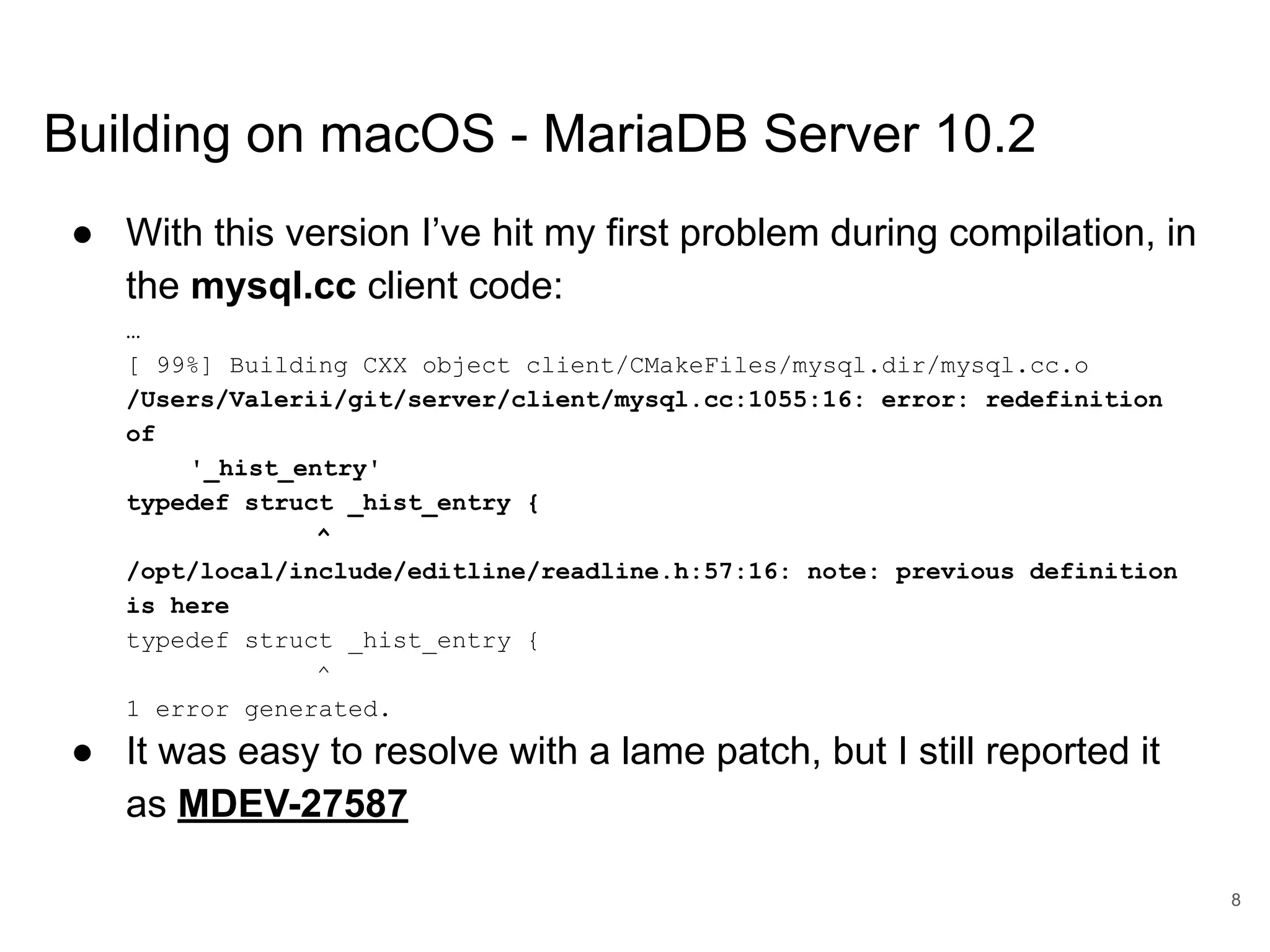 www.percona.com Building on macOS - MariaDB Server 10.2 ● With this version I’ve hit my first problem during compilation, in the mysql.cc client code: … [ 99%] Building CXX object client/CMakeFiles/mysql.dir/mysql.cc.o /Users/Valerii/git/server/client/mysql.cc:1055:16: error: redefinition of '_hist_entry' typedef struct _hist_entry { ^ /opt/local/include/editline/readline.h:57:16: note: previous definition is here typedef struct _hist_entry { ^ 1 error generated. ● It was easy to resolve with a lame patch, but I still reported it as MDEV-27587 8 