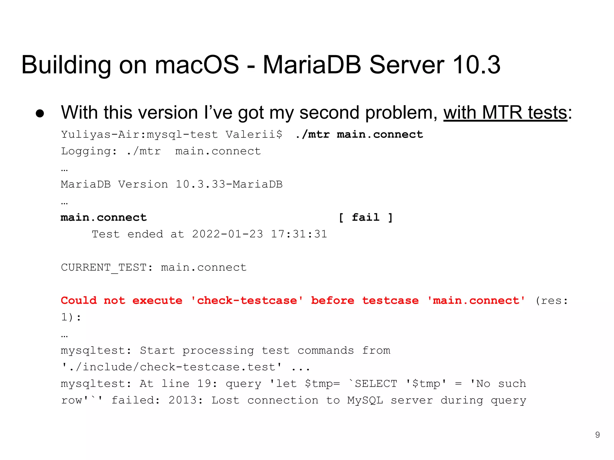 www.percona.com Building on macOS - MariaDB Server 10.3 ● With this version I’ve got my second problem, with MTR tests: Yuliyas-Air:mysql-test Valerii$ ./mtr main.connect Logging: ./mtr main.connect … MariaDB Version 10.3.33-MariaDB … main.connect [ fail ] Test ended at 2022-01-23 17:31:31 CURRENT_TEST: main.connect Could not execute 'check-testcase' before testcase 'main.connect' (res: 1): … mysqltest: Start processing test commands from './include/check-testcase.test' ... mysqltest: At line 19: query 'let $tmp= `SELECT '$tmp' = 'No such row'`' failed: 2013: Lost connection to MySQL server during query 9 