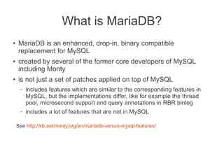 What is MariaDB?
● MariaDB is an enhanced, drop-in, binary compatible
replacement for MySQL
● created by several of the former core developers of MySQL
including Monty
● is not just a set of patches applied on top of MySQL
– includes features which are similar to the corresponding features in
MySQL, but the implementations differ, like for example the thread
pool, microsecond support and query annotations in RBR binlog
– includes a lot of features that are not in MySQL
See http://kb.askmonty.org/en/mariadb-versus-mysql-features/
 