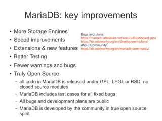 MariaDB: key improvements
● More Storage Engines
● Speed improvements
● Extensions & new features
● Better Testing
● Fewer warnings and bugs
● Truly Open Source
– all code in MariaDB is released under GPL, LPGL or BSD: no
closed source modules
– MariaDB includes test cases for all fixed bugs
– All bugs and development plans are public
– MariaDB is developed by the community in true open source
spirit
Bugs and plans:
https://mariadb.atlassian.net/secure/Dashboard.jspa
https://kb.askmonty.org/en/development-plans/
About Community:
https://kb.askmonty.org/en/mariadb-community/
 