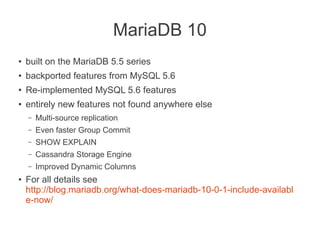 MariaDB 10
● built on the MariaDB 5.5 series
●
backported features from MySQL 5.6
●
Re-implemented MySQL 5.6 features
● entirely new features not found anywhere else
– Multi-source replication
– Even faster Group Commit
– SHOW EXPLAIN
– Cassandra Storage Engine
– Improved Dynamic Columns
●
For all details see
http://blog.mariadb.org/what-does-mariadb-10-0-1-include-availabl
e-now/
 