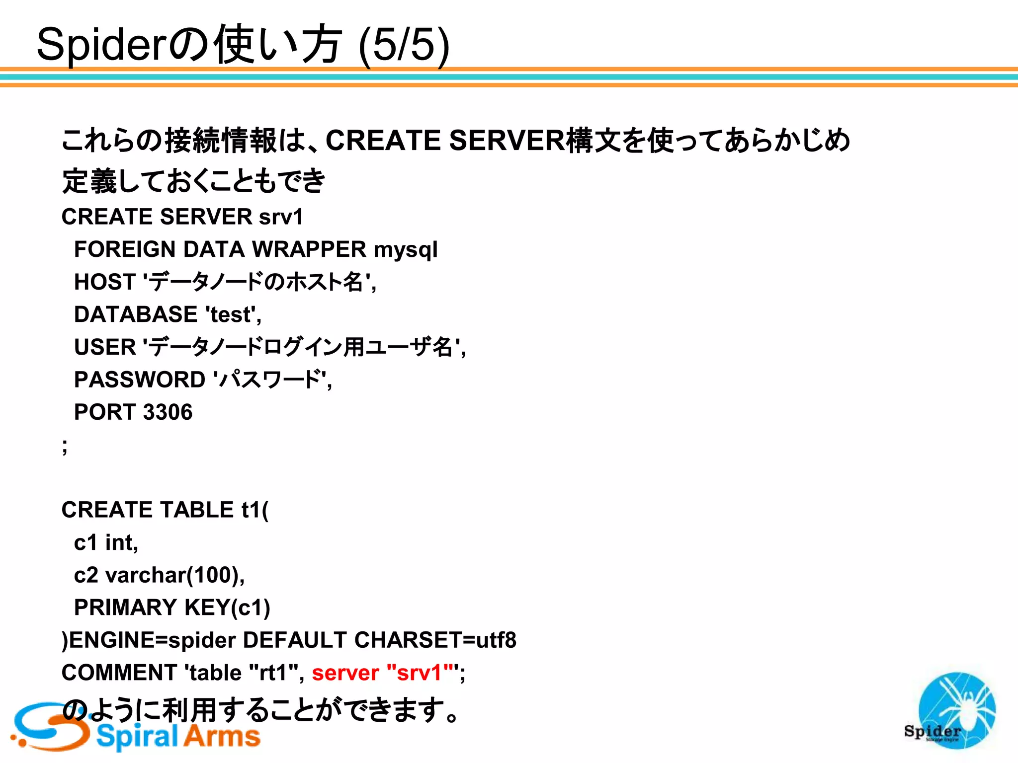 Spiderの使い方 (5/5)
これらの接続情報は、CREATE SERVER構文を使ってあらかじめ
定義しておくこともでき
CREATE SERVER srv1
FOREIGN DATA WRAPPER mysql
HOST 'データノードのホスト名',
DATABASE 'test',
USER 'データノードログイン用ユーザ名',
PASSWORD 'パスワード',
PORT 3306
;
CREATE TABLE t1(
c1 int,
c2 varchar(100),
PRIMARY KEY(c1)
)ENGINE=spider DEFAULT CHARSET=utf8
COMMENT 'table "rt1", server "srv1"';

のように利用することができます。

 