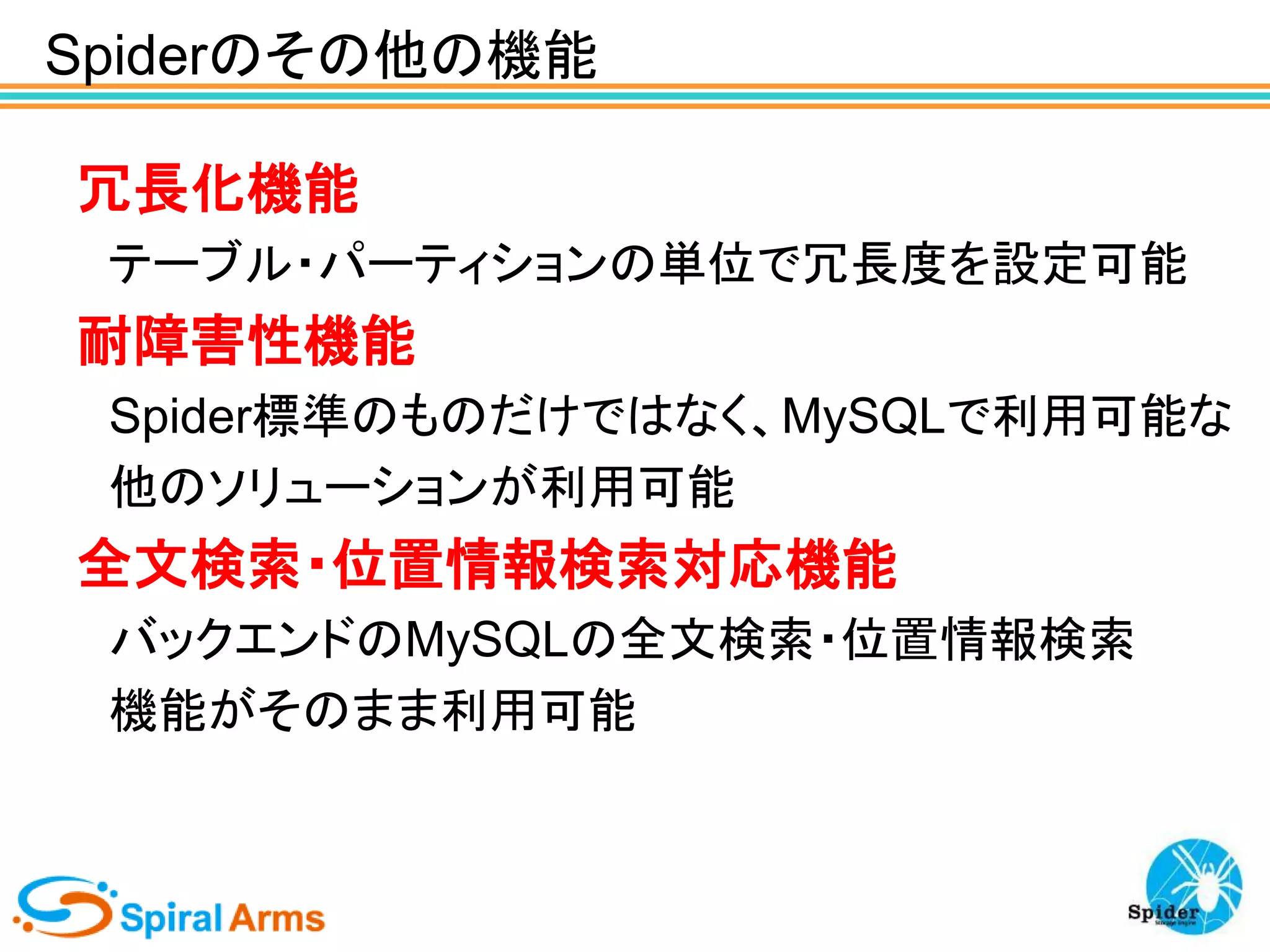 Spiderのその他の機能
冗長化機能
テーブル・パーティションの単位で冗長度を設定可能

耐障害性機能
Spider標準のものだけではなく、MySQLで利用可能な
他のソリューションが利用可能

全文検索・位置情報検索対応機能
バックエンドのMySQLの全文検索・位置情報検索
機能がそのまま利用可能

 
