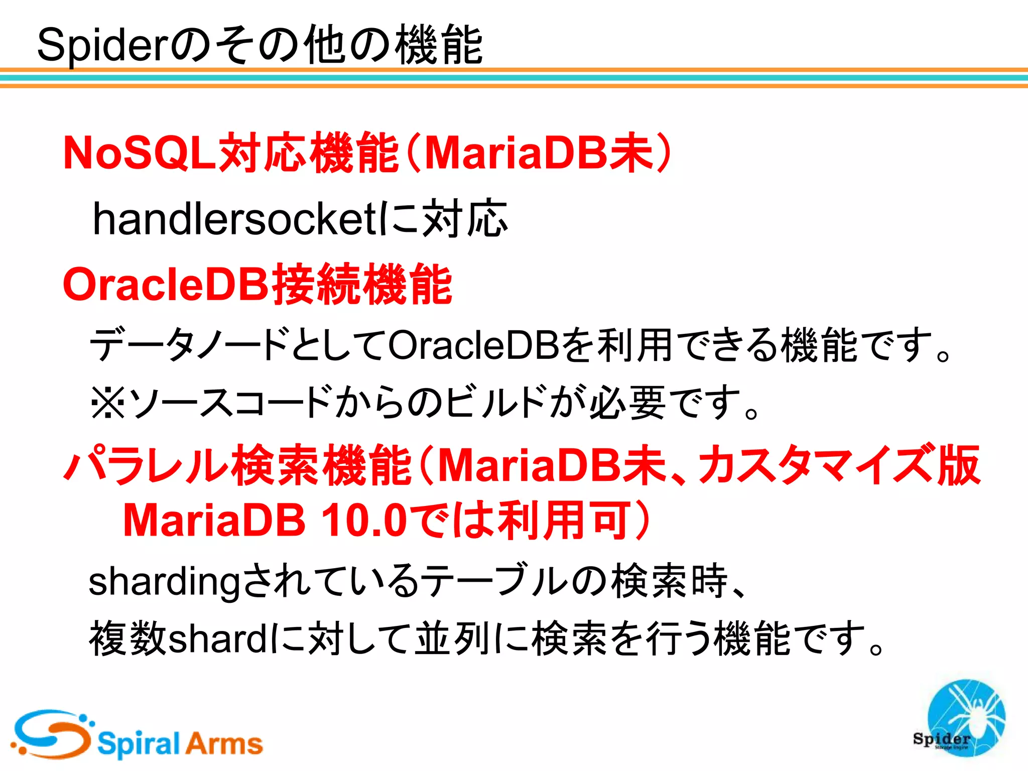 Spiderのその他の機能
NoSQL対応機能（MariaDB未）
handlersocketに対応
OracleDB接続機能
データノードとしてOracleDBを利用できる機能です。
※ソースコードからのビルドが必要です。

パラレル検索機能（MariaDB未、カスタマイズ版
MariaDB 10.0では利用可）
shardingされているテーブルの検索時、
複数shardに対して並列に検索を行う機能です。

 