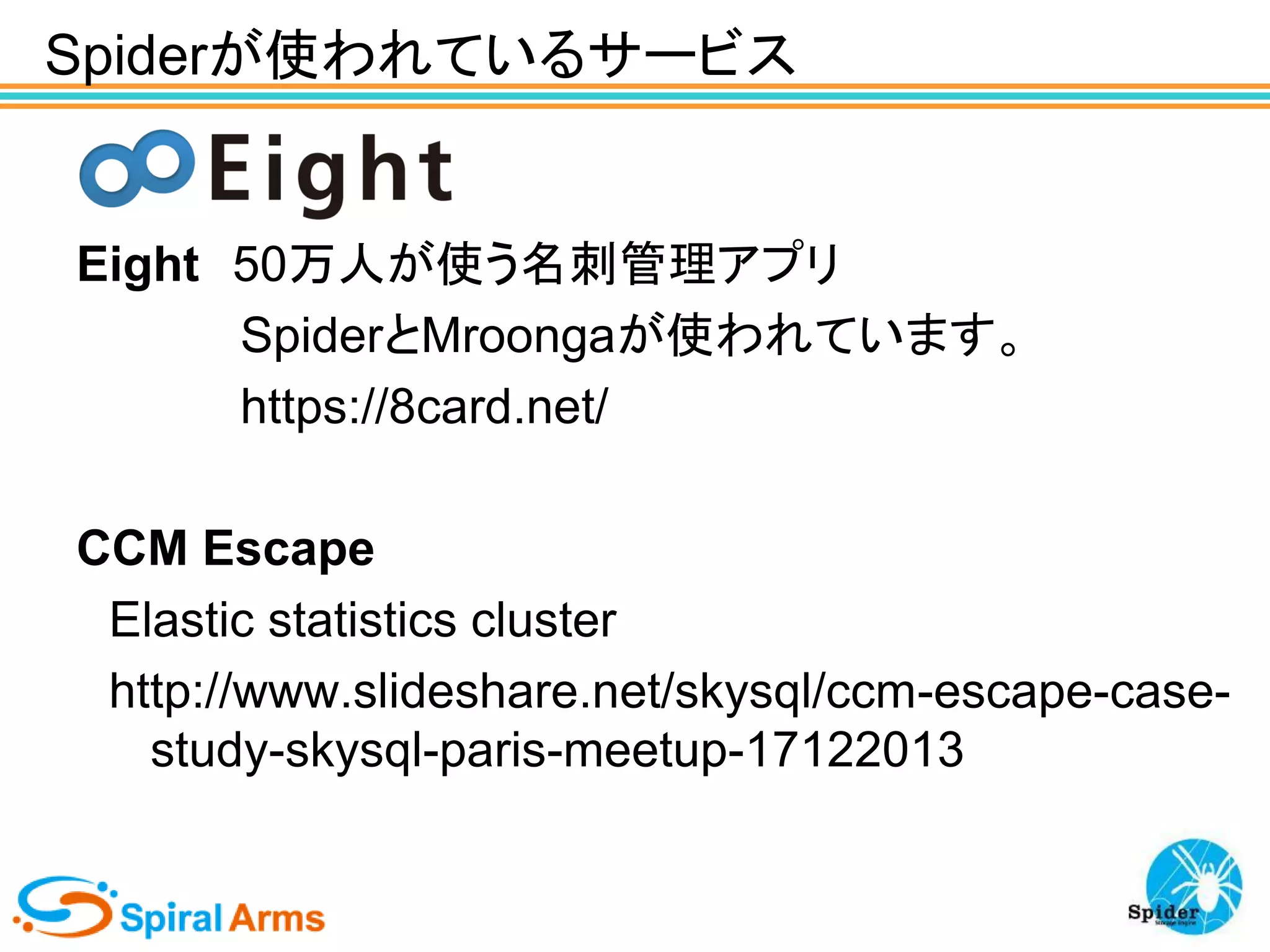 Spiderが使われているサービス

Eight 50万人が使う名刺管理アプリ
SpiderとMroongaが使われています。
https://8card.net/
CCM Escape
Elastic statistics cluster
http://www.slideshare.net/skysql/ccm-escape-casestudy-skysql-paris-meetup-17122013

 