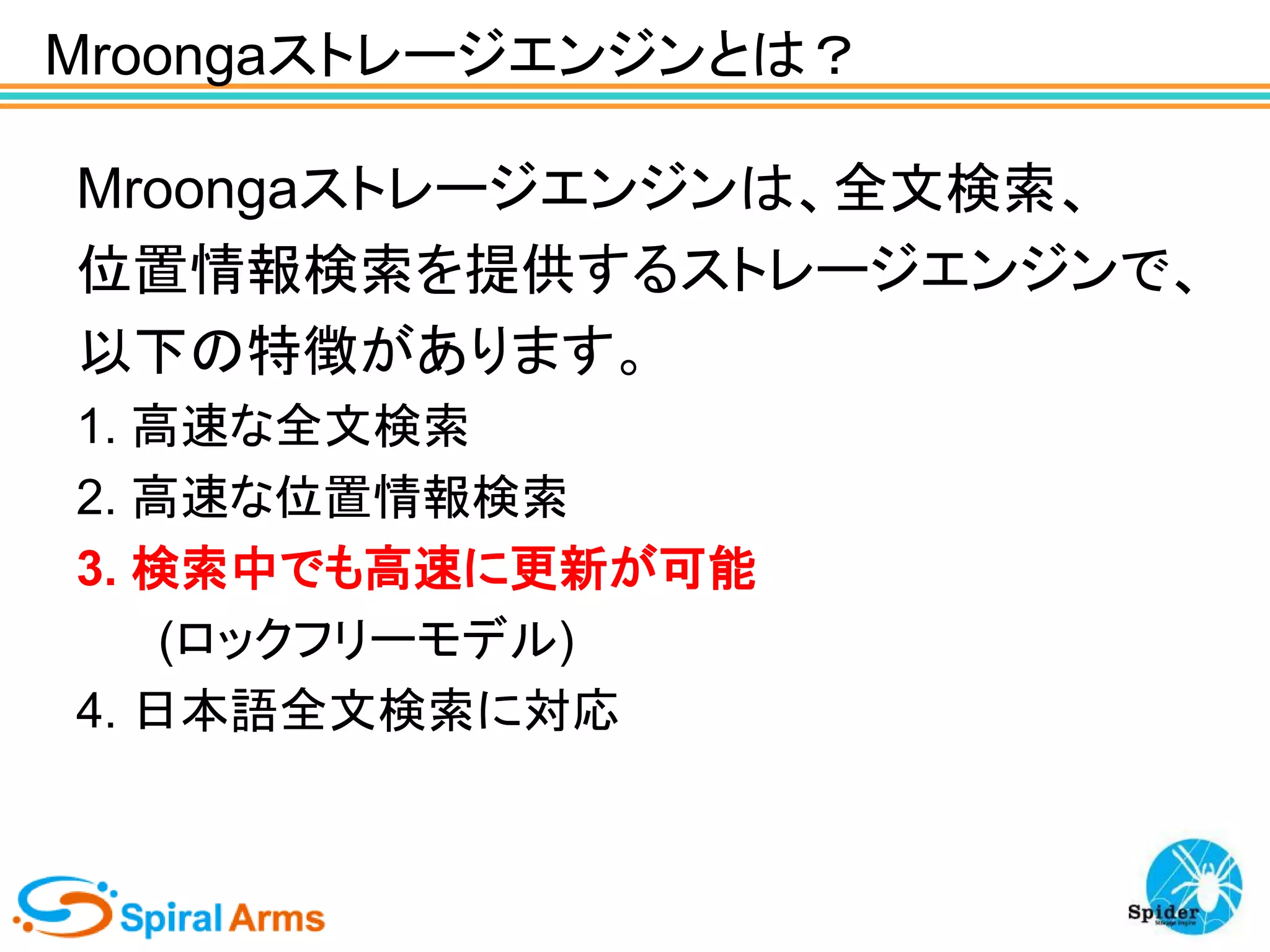 Mroongaストレージエンジンとは？
Mroongaストレージエンジンは、全文検索、
位置情報検索を提供するストレージエンジンで、
以下の特徴があります。
1. 高速な全文検索
2. 高速な位置情報検索
3. 検索中でも高速に更新が可能
(ロックフリーモデル)
4. 日本語全文検索に対応

 