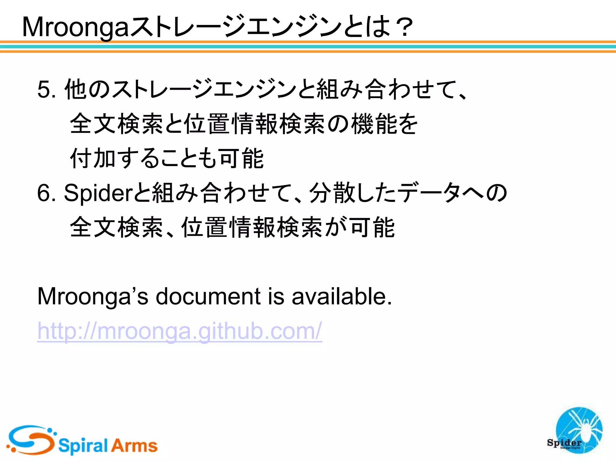 Mroongaストレージエンジンとは？
5. 他のストレージエンジンと組み合わせて、
全文検索と位置情報検索の機能を
付加することも可能
6. Spiderと組み合わせて、分散したデータへの
全文検索、位置情報検索が可能

Mroonga’s document is available.
http://mroonga.github.com/

 