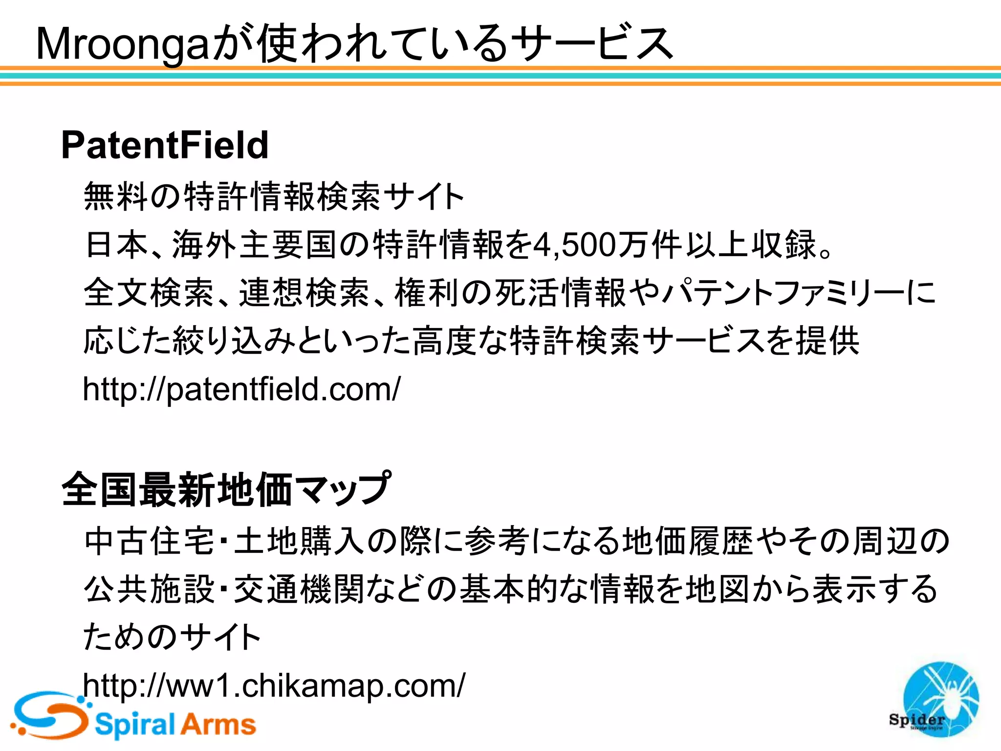 Mroongaが使われているサービス
PatentField
無料の特許情報検索サイト
日本、海外主要国の特許情報を4,500万件以上収録。
全文検索、連想検索、権利の死活情報やパテントファミリーに
応じた絞り込みといった高度な特許検索サービスを提供
http://patentfield.com/

全国最新地価マップ
中古住宅・土地購入の際に参考になる地価履歴やその周辺の
公共施設・交通機関などの基本的な情報を地図から表示する
ためのサイト
http://ww1.chikamap.com/

 