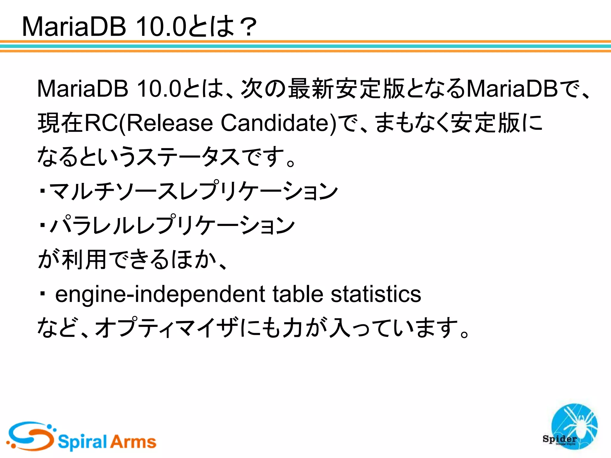 MariaDB 10.0とは？
MariaDB 10.0とは、次の最新安定版となるMariaDBで、
現在RC(Release Candidate)で、まもなく安定版に
なるというステータスです。
・マルチソースレプリケーション
・パラレルレプリケーション
が利用できるほか、
・ engine-independent table statistics
など、オプティマイザにも力が入っています。

 