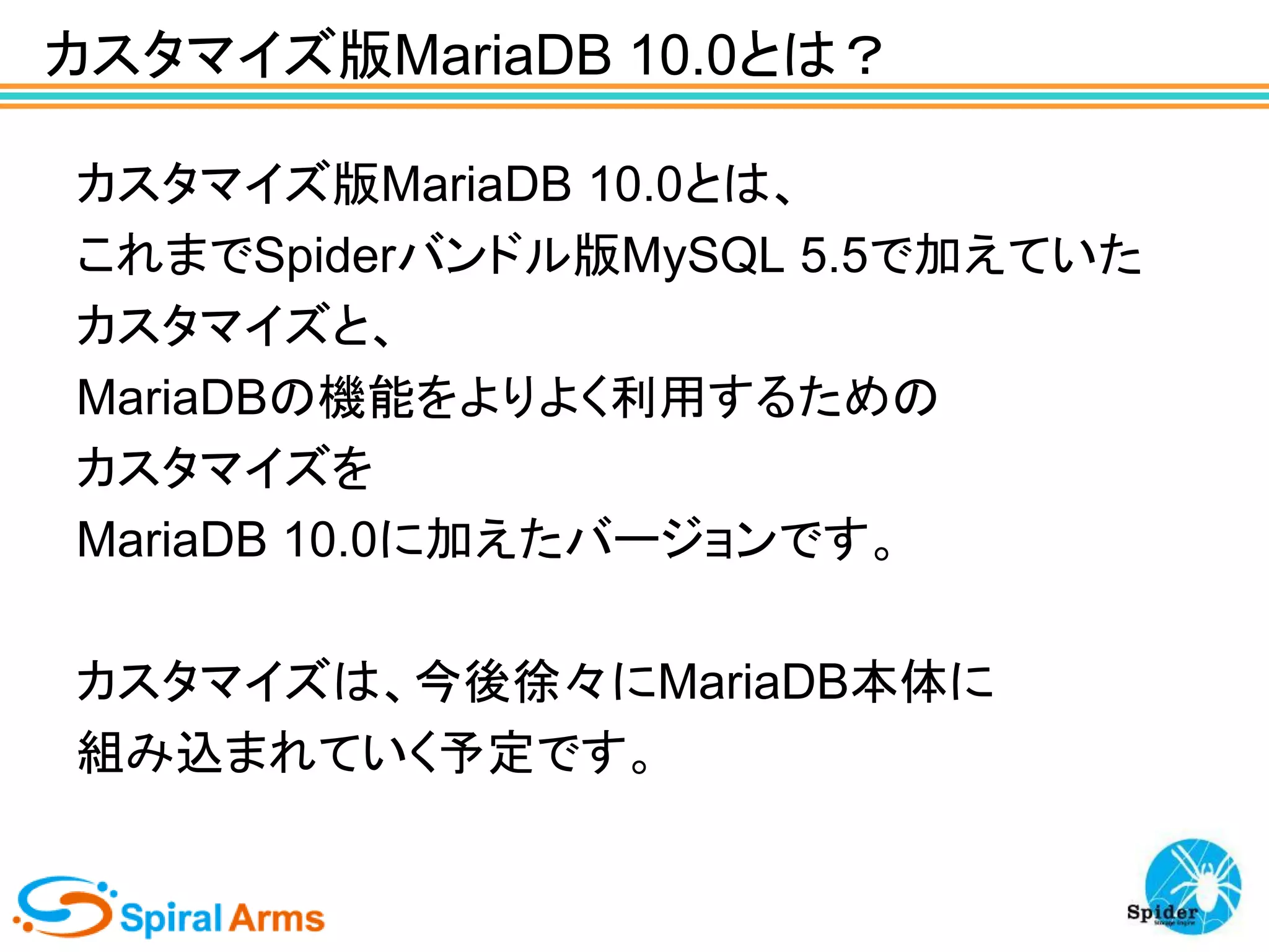 カスタマイズ版MariaDB 10.0とは？
カスタマイズ版MariaDB 10.0とは、
これまでSpiderバンドル版MySQL 5.5で加えていた
カスタマイズと、
MariaDBの機能をよりよく利用するための
カスタマイズを
MariaDB 10.0に加えたバージョンです。
カスタマイズは、今後徐々にMariaDB本体に
組み込まれていく予定です。

 