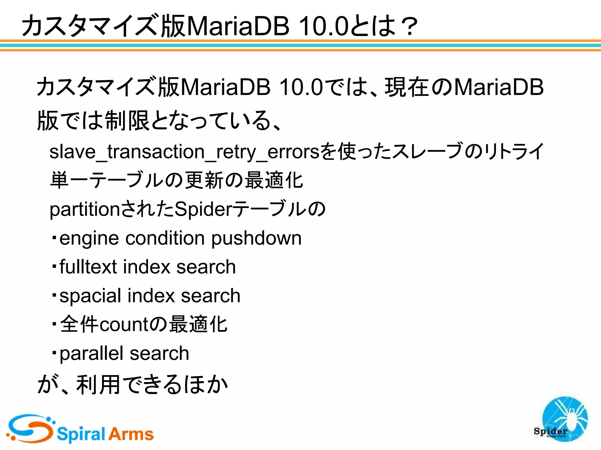 カスタマイズ版MariaDB 10.0とは？
カスタマイズ版MariaDB 10.0では、現在のMariaDB
版では制限となっている、
slave_transaction_retry_errorsを使ったスレーブのリトライ
単一テーブルの更新の最適化
partitionされたSpiderテーブルの
・engine condition pushdown
・fulltext index search
・spacial index search
・全件countの最適化
・parallel search

が、利用できるほか

 