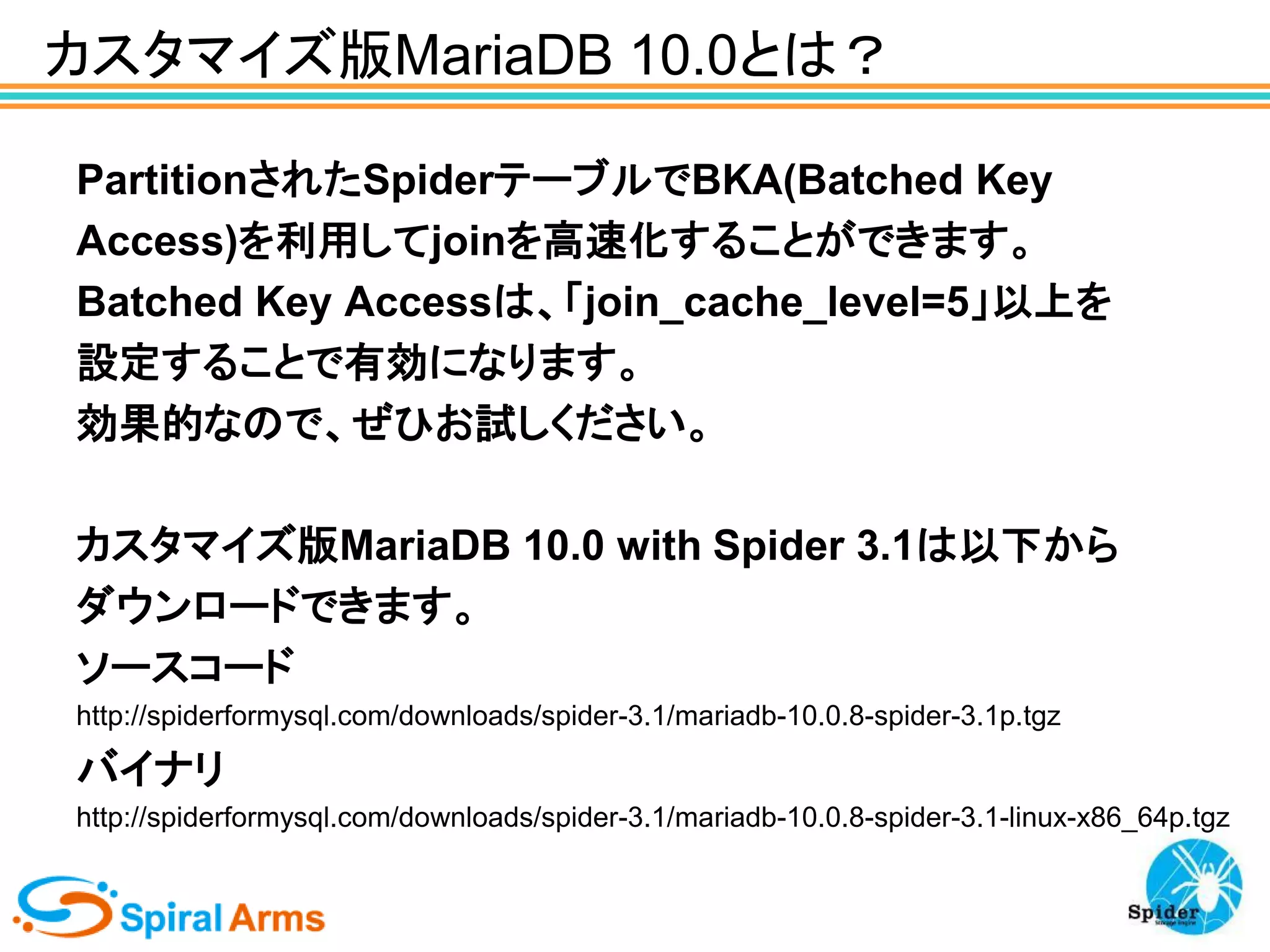 カスタマイズ版MariaDB 10.0とは？
PartitionされたSpiderテーブルでBKA(Batched Key
Access)を利用してjoinを高速化することができます。
Batched Key Accessは、「join_cache_level=5」以上を
設定することで有効になります。
効果的なので、ぜひお試しください。
カスタマイズ版MariaDB 10.0 with Spider 3.1は以下から
ダウンロードできます。
ソースコード
http://spiderformysql.com/downloads/spider-3.1/mariadb-10.0.8-spider-3.1p.tgz

バイナリ
http://spiderformysql.com/downloads/spider-3.1/mariadb-10.0.8-spider-3.1-linux-x86_64p.tgz

 