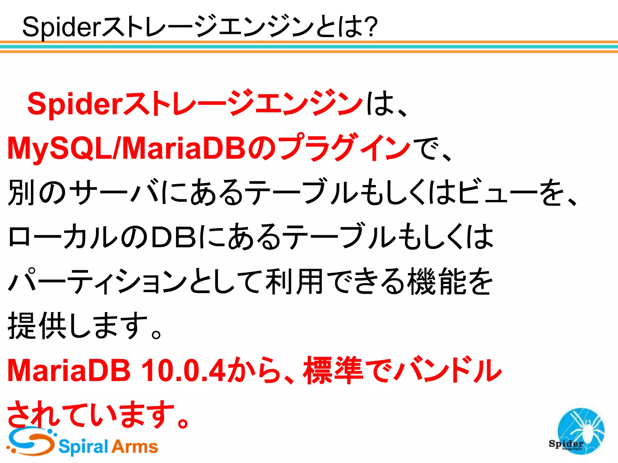Spiderストレージエンジンとは?

Spiderストレージエンジンは、
MySQL/MariaDBのプラグインで、
別のサーバにあるテーブルもしくはビューを、
ローカルのＤＢにあるテーブルもしくは
パーティションとして利用できる機能を
提供します。
MariaDB 10.0.4から、標準でバンドル
されています。

 