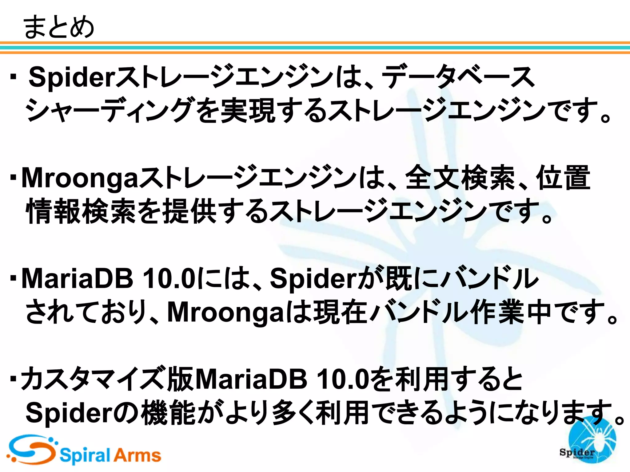 まとめ
・ Spiderストレージエンジンは、データベース
シャーディングを実現するストレージエンジンです。

・Mroongaストレージエンジンは、全文検索、位置
情報検索を提供するストレージエンジンです。
・MariaDB 10.0には、Spiderが既にバンドル
されており、Mroongaは現在バンドル作業中です。

・カスタマイズ版MariaDB 10.0を利用すると
Spiderの機能がより多く利用できるようになります。

 