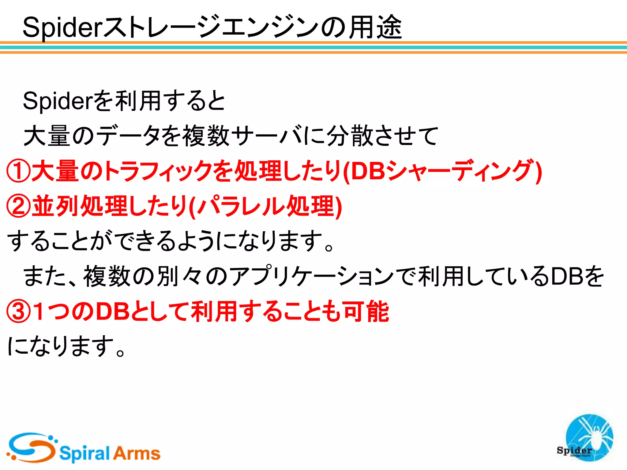 Spiderストレージエンジンの用途
Spiderを利用すると
大量のデータを複数サーバに分散させて
①大量のトラフィックを処理したり(DBシャーディング)
②並列処理したり(パラレル処理)
することができるようになります。
また、複数の別々のアプリケーションで利用しているDBを
③１つのDBとして利用することも可能
になります。

 