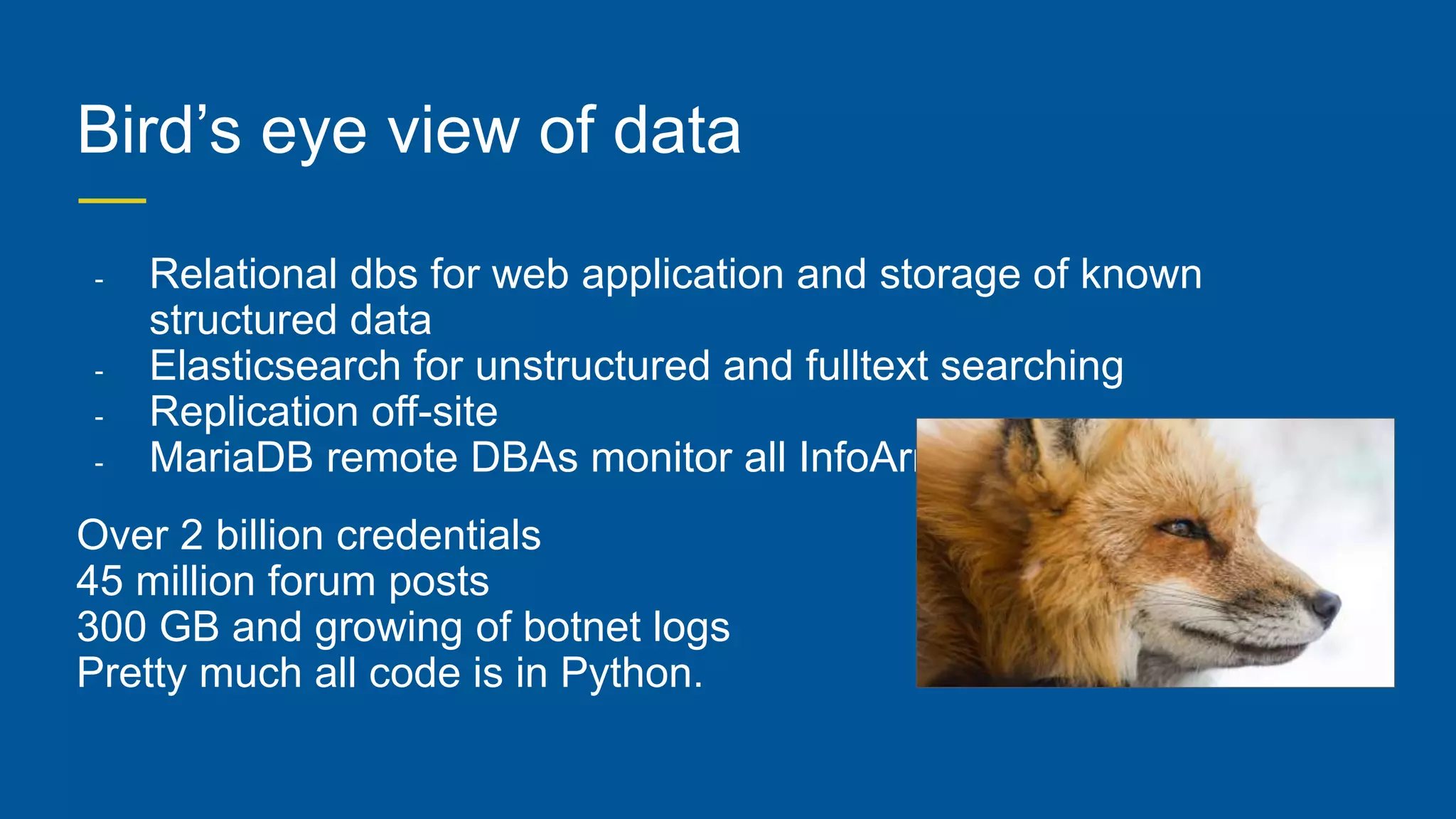 Bird’s eye view of data
- Relational dbs for web application and storage of known
structured data
- Elasticsearch for unstructured and fulltext searching
- Replication off-site
- MariaDB remote DBAs monitor all InfoArmor
Over 2 billion credentials
45 million forum posts
300 GB and growing of botnet logs
Pretty much all code is in Python.
 