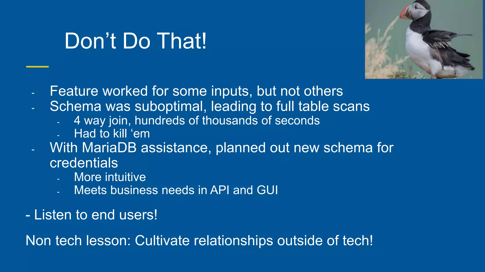Don’t Do That!
- Feature worked for some inputs, but not others
- Schema was suboptimal, leading to full table scans
- 4 way join, hundreds of thousands of seconds
- Had to kill ‘em
- With MariaDB assistance, planned out new schema for
credentials
- More intuitive
- Meets business needs in API and GUI
- Listen to end users!
Non tech lesson: Cultivate relationships outside of tech!
 
