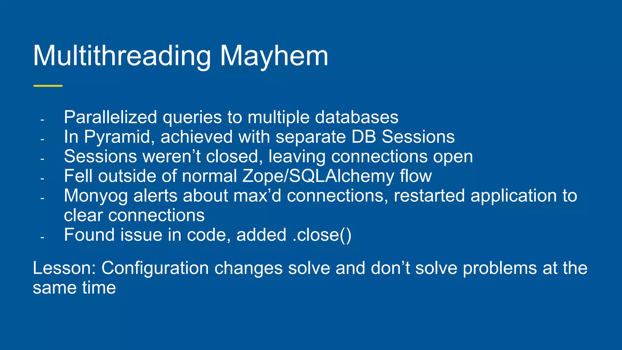 Multithreading Mayhem
- Parallelized queries to multiple databases
- In Pyramid, achieved with separate DB Sessions
- Sessions weren’t closed, leaving connections open
- Fell outside of normal Zope/SQLAlchemy flow
- Monyog alerts about max’d connections, restarted application to
clear connections
- Found issue in code, added .close()
Lesson: Configuration changes solve and don’t solve problems at the
same time
 