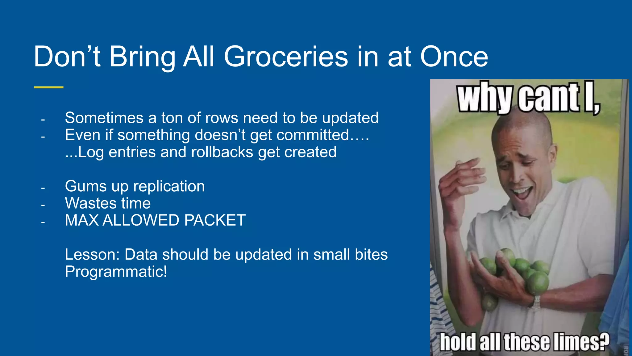 Don’t Bring All Groceries in at Once
- Sometimes a ton of rows need to be updated
- Even if something doesn’t get committed….
...Log entries and rollbacks get created
- Gums up replication
- Wastes time
- MAX ALLOWED PACKET
Lesson: Data should be updated in small bites
Programmatic!
 