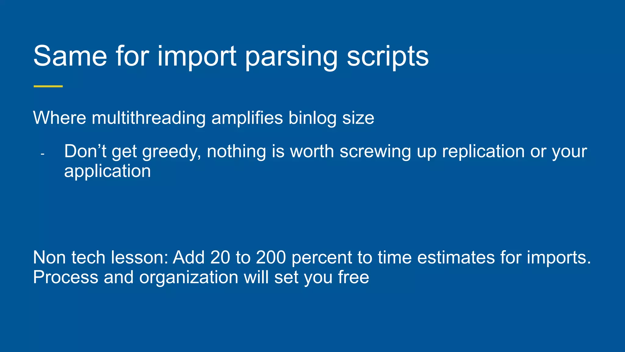 Same for import parsing scripts
Where multithreading amplifies binlog size
- Don’t get greedy, nothing is worth screwing up replication or your
application
Non tech lesson: Add 20 to 200 percent to time estimates for imports.
Process and organization will set you free
 