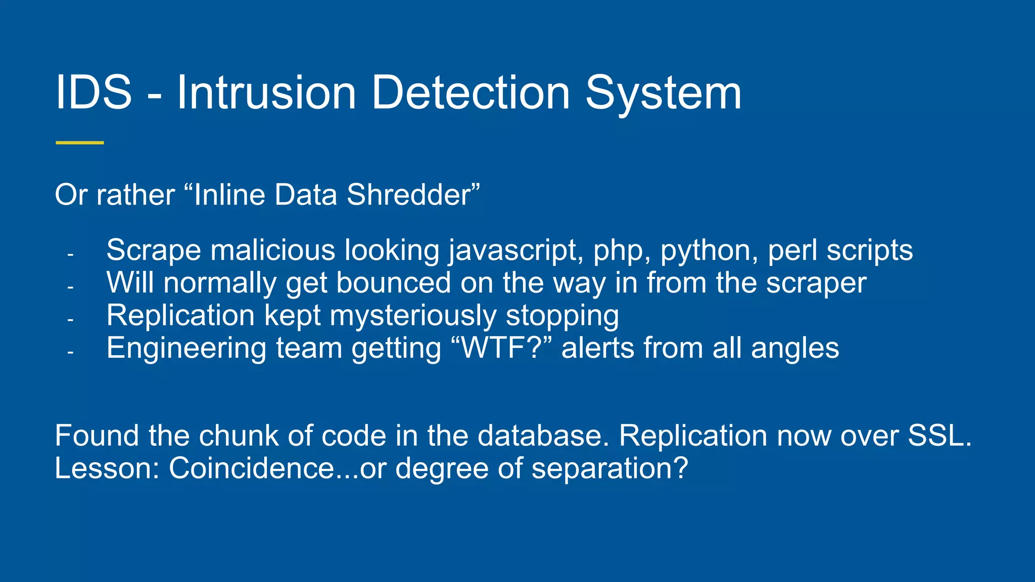 IDS - Intrusion Detection System
Or rather “Inline Data Shredder”
- Scrape malicious looking javascript, php, python, perl scripts
- Will normally get bounced on the way in from the scraper
- Replication kept mysteriously stopping
- Engineering team getting “WTF?” alerts from all angles
Found the chunk of code in the database. Replication now over SSL.
Lesson: Coincidence...or degree of separation?
 