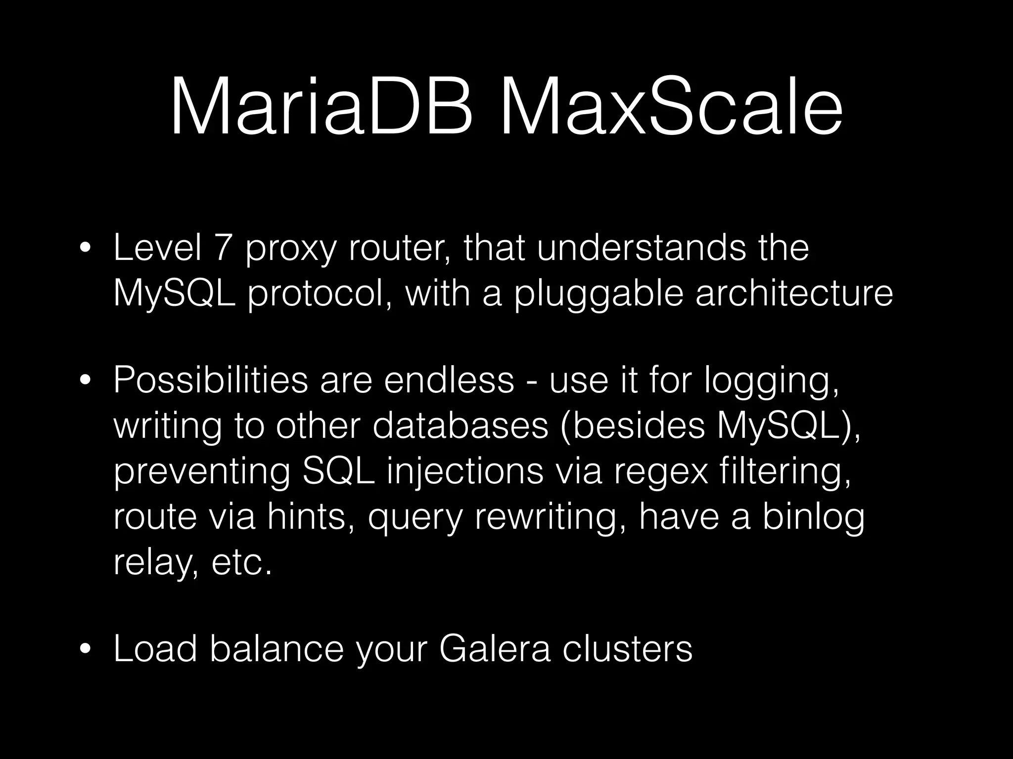 MariaDB MaxScale
• Level 7 proxy router, that understands the
MySQL protocol, with a pluggable architecture
• Possibilities are endless - use it for logging,
writing to other databases (besides MySQL),
preventing SQL injections via regex ﬁltering,
route via hints, query rewriting, have a binlog
relay, etc.
• Load balance your Galera clusters
 