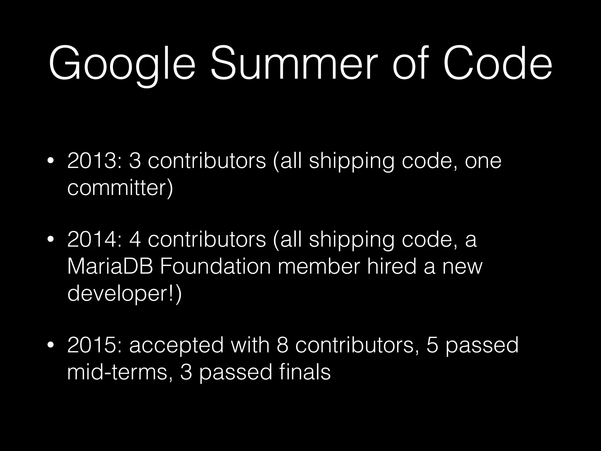 Google Summer of Code
• 2013: 3 contributors (all shipping code, one
committer)
• 2014: 4 contributors (all shipping code, a
MariaDB Foundation member hired a new
developer!)
• 2015: accepted with 8 contributors, 5 passed
mid-terms, 3 passed ﬁnals
 
