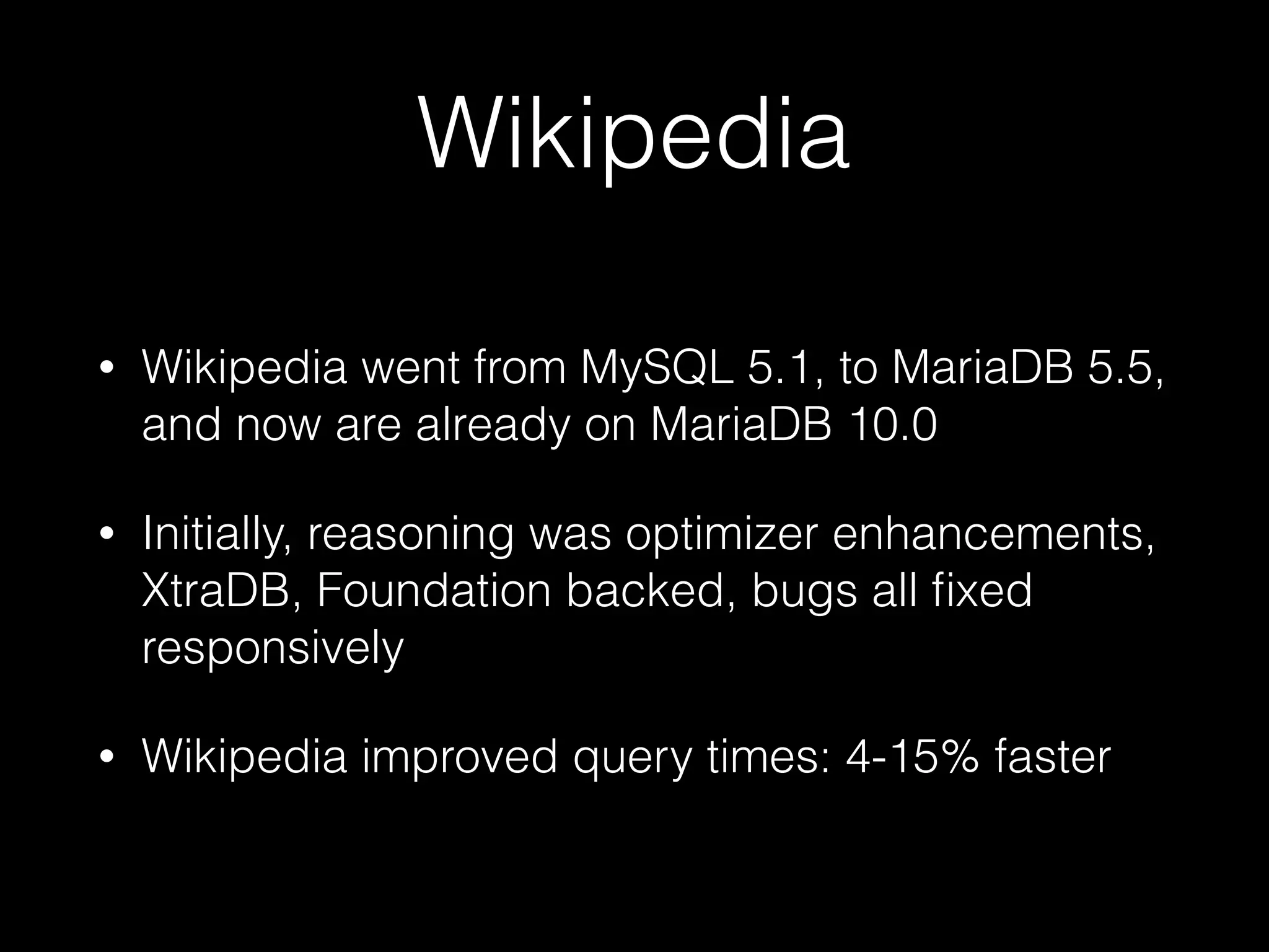 Wikipedia
• Wikipedia went from MySQL 5.1, to MariaDB 5.5,
and now are already on MariaDB 10.0
• Initially, reasoning was optimizer enhancements,
XtraDB, Foundation backed, bugs all ﬁxed
responsively
• Wikipedia improved query times: 4-15% faster
 