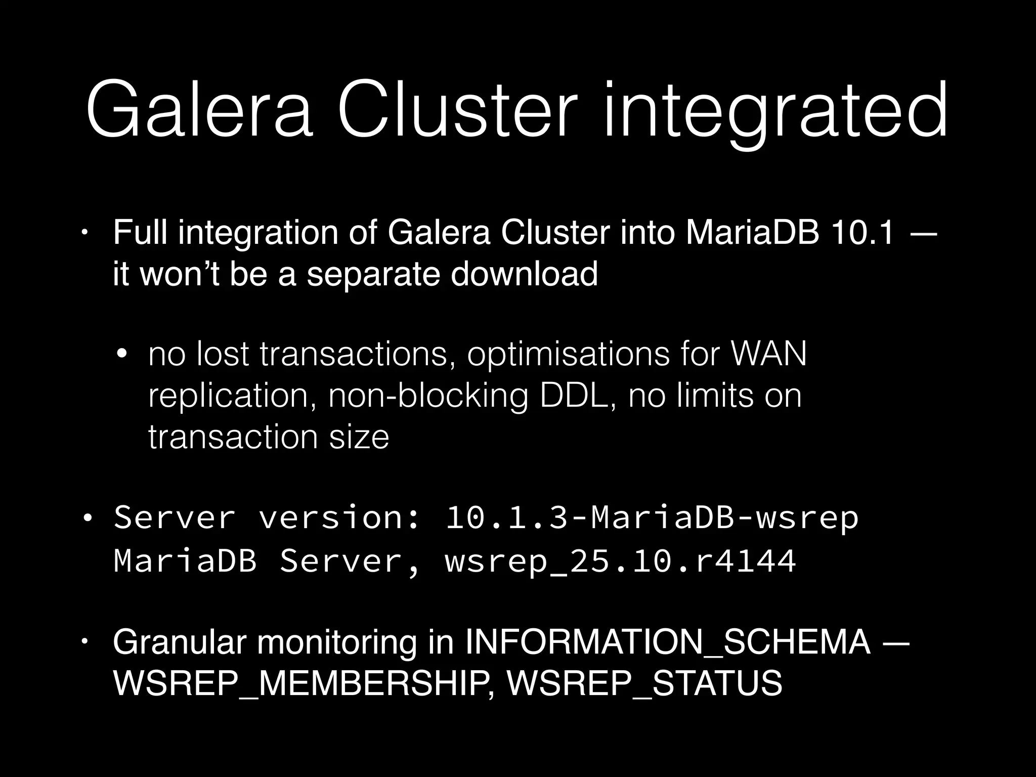 Galera Cluster integrated
• Full integration of Galera Cluster into MariaDB 10.1 —
it won’t be a separate download
• no lost transactions, optimisations for WAN
replication, non-blocking DDL, no limits on
transaction size
• Server version: 10.1.3-MariaDB-wsrep
MariaDB Server, wsrep_25.10.r4144
• Granular monitoring in INFORMATION_SCHEMA —
WSREP_MEMBERSHIP, WSREP_STATUS
 