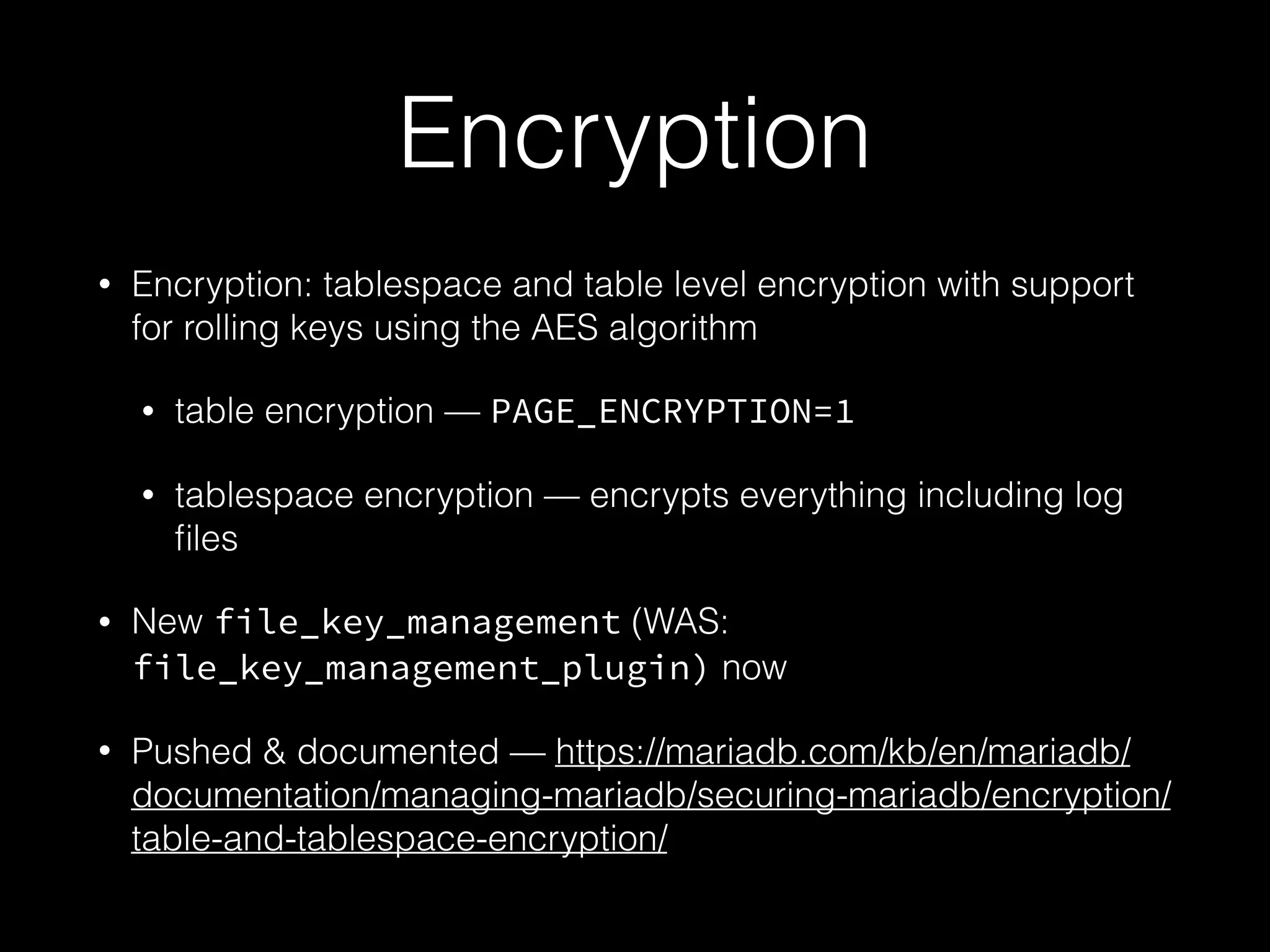Encryption
• Encryption: tablespace and table level encryption with support
for rolling keys using the AES algorithm
• table encryption — PAGE_ENCRYPTION=1
• tablespace encryption — encrypts everything including log
ﬁles
• New file_key_management (WAS:
file_key_management_plugin) now
• Pushed & documented — https://mariadb.com/kb/en/mariadb/
documentation/managing-mariadb/securing-mariadb/encryption/
table-and-tablespace-encryption/
 