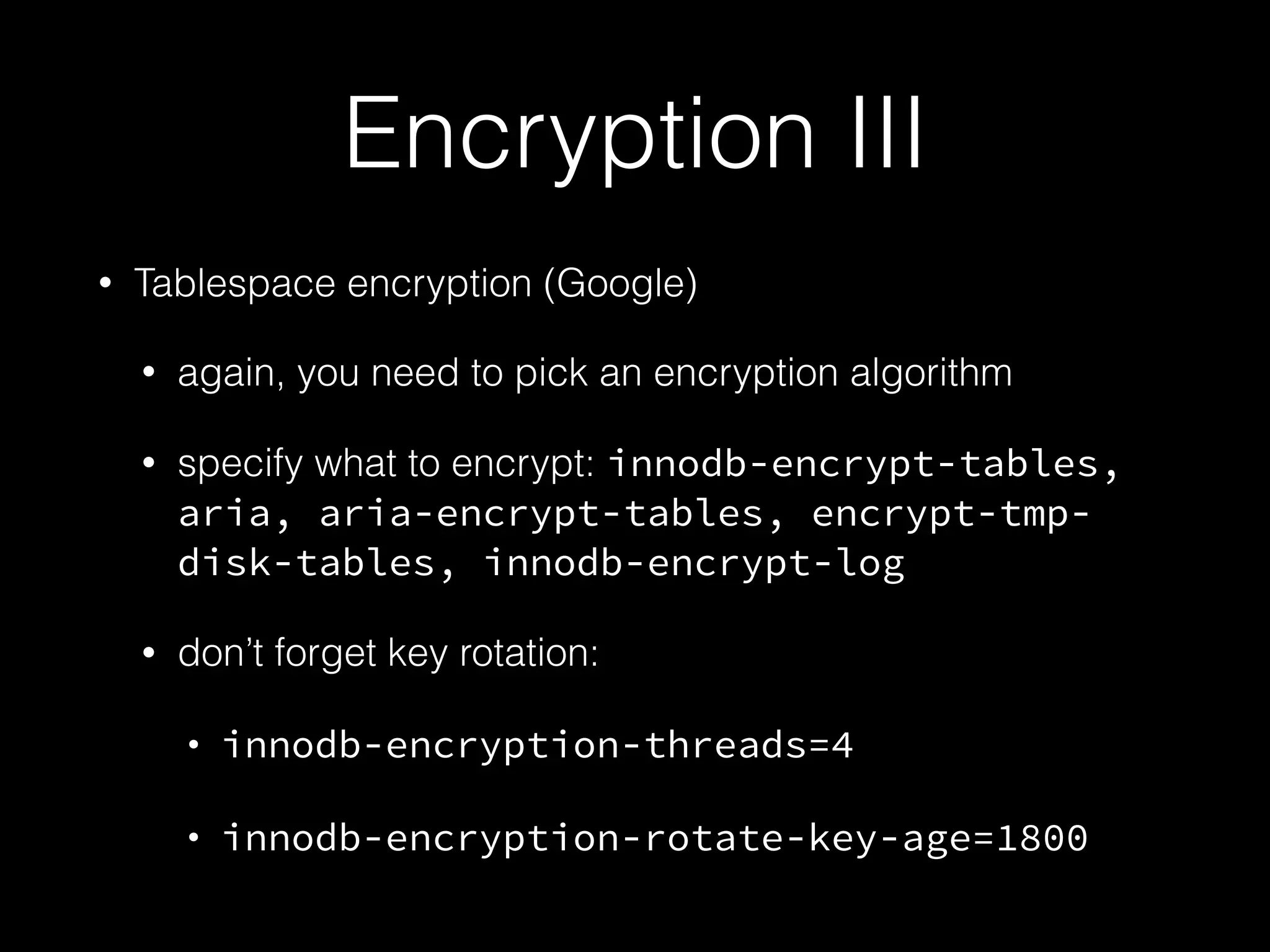 Encryption III
• Tablespace encryption (Google)
• again, you need to pick an encryption algorithm
• specify what to encrypt: innodb-encrypt-tables,
aria, aria-encrypt-tables, encrypt-tmp-
disk-tables, innodb-encrypt-log
• don’t forget key rotation:
• innodb-encryption-threads=4
• innodb-encryption-rotate-key-age=1800
 