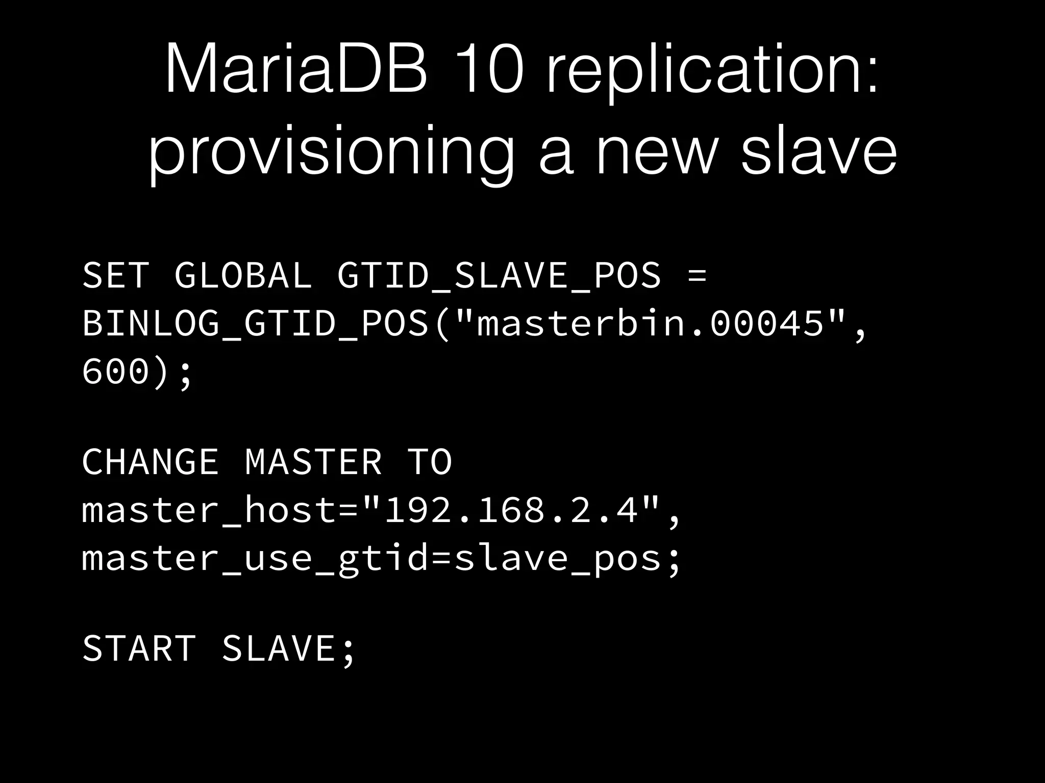 MariaDB 10 replication:
provisioning a new slave
SET GLOBAL GTID_SLAVE_POS =
BINLOG_GTID_POS("masterbin.00045",
600);
CHANGE MASTER TO
master_host="192.168.2.4",
master_use_gtid=slave_pos;
START SLAVE;
 
