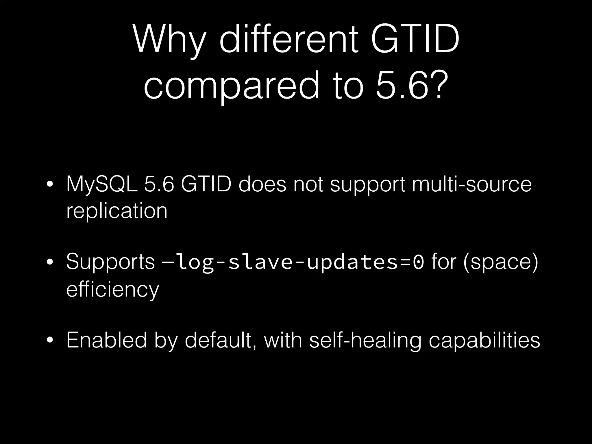 Why different GTID
compared to 5.6?
• MySQL 5.6 GTID does not support multi-source
replication
• Supports —log-slave-updates=0 for (space)
efﬁciency
• Enabled by default, with self-healing capabilities
 